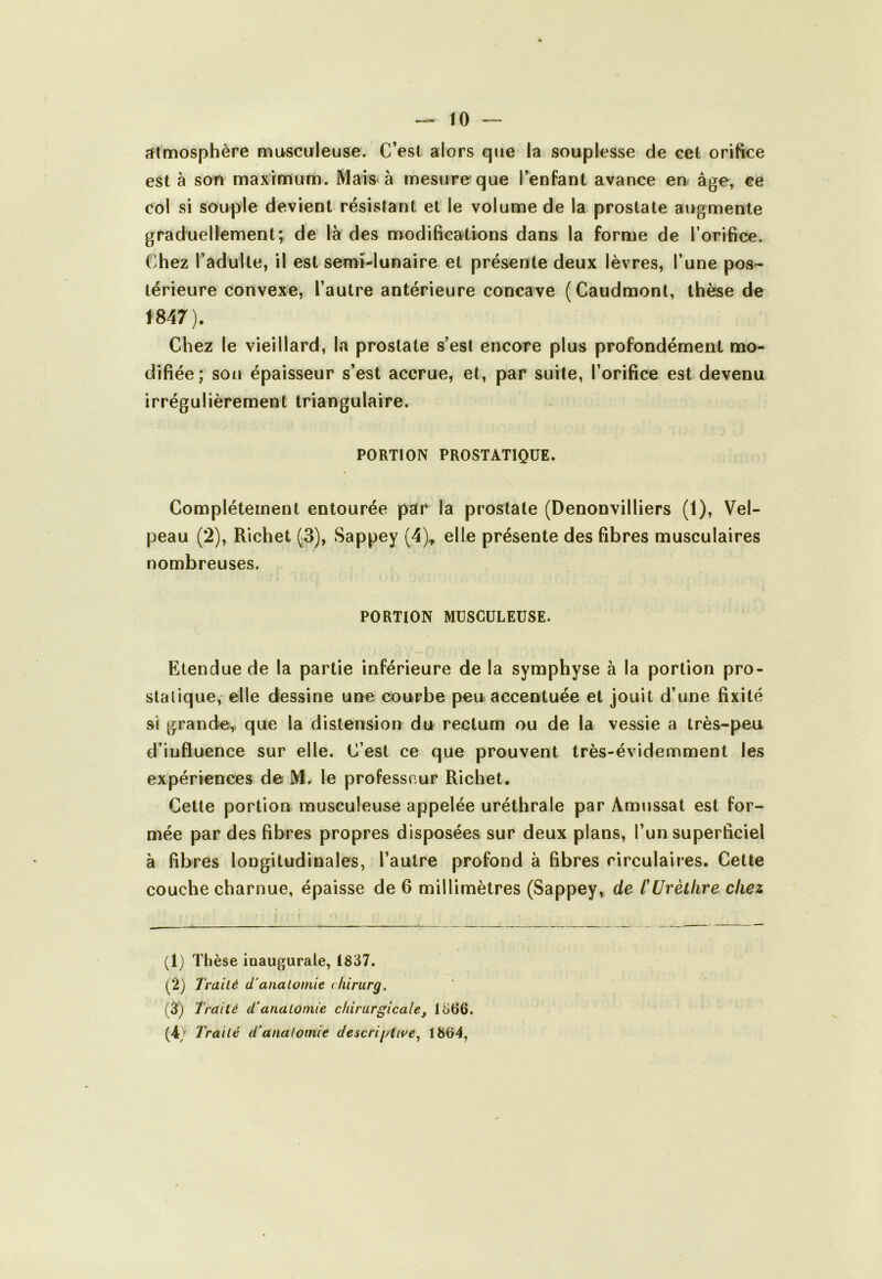 îîtmosphère musculeuse. C’est alors que la souplesse de cet orifice est à son maximum. Mais à mesure que l’enfant avance en âge, ce col si souple devient résistant et le volume de la prostate augmente graduellementÿ de là des modifications dans la forme de l’orifice. Chez l’adulte, il est semi-lunaire et présente deux lèvres, l’une pos- térieure convexe, l’autre antérieure concave (Caudmont, thèse de 1847). Chez le vieillard, la prostate s’est encore plus profondément mo- difiée; sou épaisseur s’est accrue, et, par suite, l’orifice est devenu irrégulièrement triangulaire. PORTION PROSTATIQUE. Complètement entourée par la prostate (Denonvilliers (1), Vel- peau (2), Richet (3), Sappey (4)., elle présente des fibres musculaires nombreuses. PORTION MUSCULEUSE. Etendue de la partie inférieure de la symphyse à la portion pro- statique, elle dessine une courbe peu accentuée et jouit d’une fixité si grande^ que la distension du rectum ou de la vessie a très-peu d’influence sur elle. C’est ce que prouvent très-évidemment les expériences de M. le professeur Richet. Cette portion musculeuse appelée uréthrale par Amussat est for- mée par des fibres propres disposées sur deux plans, l’un superficiel à fibres longitudinales, l’autre profond à fibres circulaires. Cette couche charnue, épaisse de 6 millimètres (Sappey, de tUrèthre chez (1) Thèse inaugurale, 1837. (2) Traité d'analomie chirurg. (3) 'Traité d'anatomie chirurgicale, 1366. (4) Traité d'anatomie descriptive^ 1864,