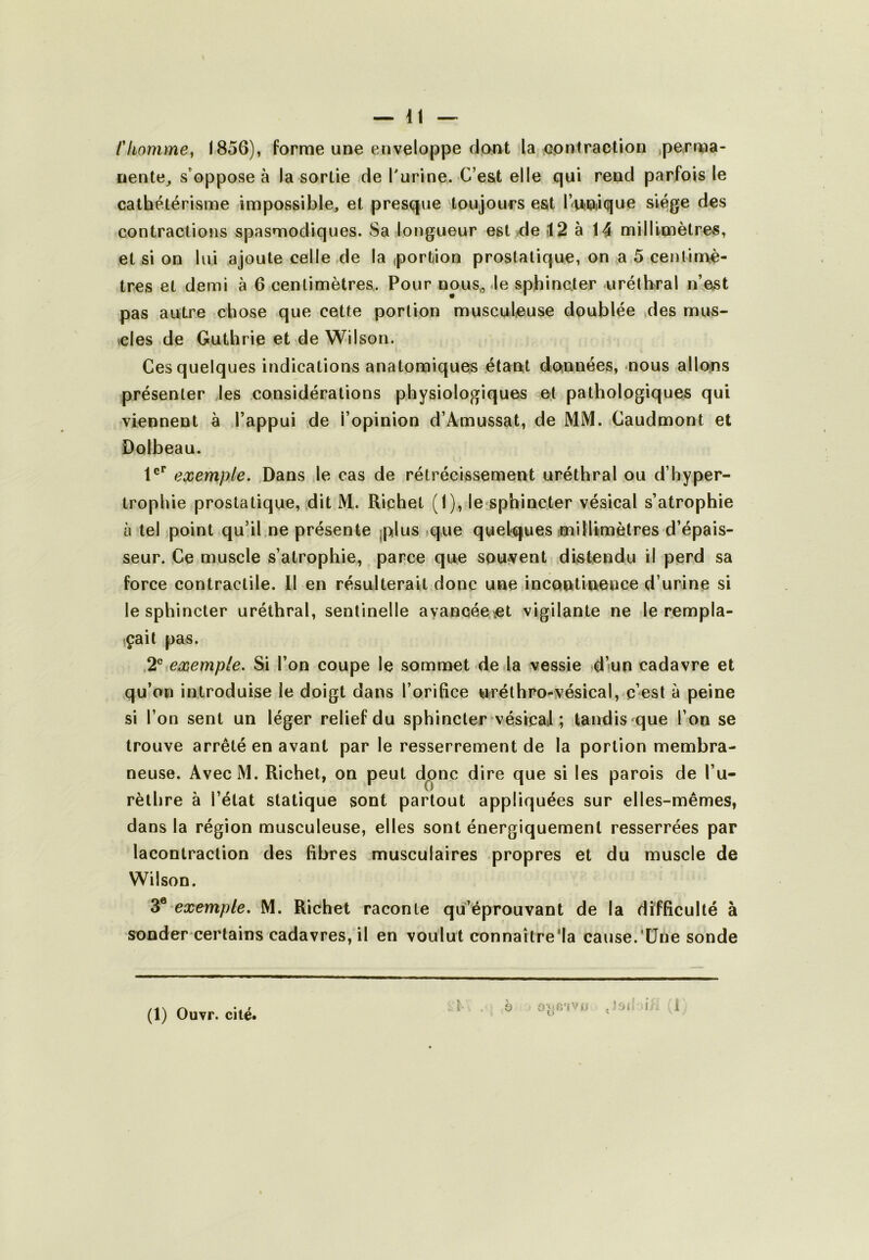 Ckomme^ 1856), forme une enveloppe dpnt la contraction .perma- nente^ s'oppose à la sortie de l'urine. C’e&t elle qui rend parfois le cathétérisme impossible, et presque toujours est l’rUOjique siège des contractions spasmodiques. Sa longueur est ^de (12 à 14 milIlmètre-s, et si on lui ajoute celle de la «portion prostatique, on a 5 centimè- tres et demi à 6 centimètres. Pour nous,, Je sphincter uréthral n’est pas autre chose que cette portion musculeuse doublée des mus- elés de Guthrie et de Wilson. Ces quelques indications anatomiques étant données, nous allons présenter les considérations physiologiques et pathologiques qui viennent à l’appui de l’opinion d’Amussat, de MM. Caudmont et Dolbeau. 1®** exemple. Dans le cas de rétrécissement uréthral ou d’hyper- trophie prostatique, .dit M. Richet (1), le sphincter vésical s’atrophie à tel point qu’il,ne présente jplus ique quelques imillimètres d’épais- seur. Ce muscle s’atrophie, parce que souvent distendu il perd sa force contractile. 11 en résulterait donc une incontinence d’urine si lesphincter uréthral, sentinelle ayancée^et vigilante ne le rempla- çait pas. .2® exemple. Si l’on coupe le sommet de la vessie diun cadavre et qu’on introduise le doigt dans l’orifice wrélhro-vésical, c’est à peine si l’on sent un léger relief du sphincter vésical ; tandis ^que l’on se trouve arrêté en avant par le resserrement de la portion membra- neuse. AvecM. Richet, on peut donc dire que si les parois de l’u- rèthre à l’état statique sont partout appliquées sur elles-mêmes, dans la région musculeuse, elles sont énergiquement resserrées par lacontraction des fibres musculaires propres et du muscle de Wilson. exemple. M. Richet raconte qu’éprouvant de la difficulté à sonder certains cadavres, il en voulut connaître'la cause.‘Une sonde (1) Ouvr. cité. i > O OmO'IV'î (l