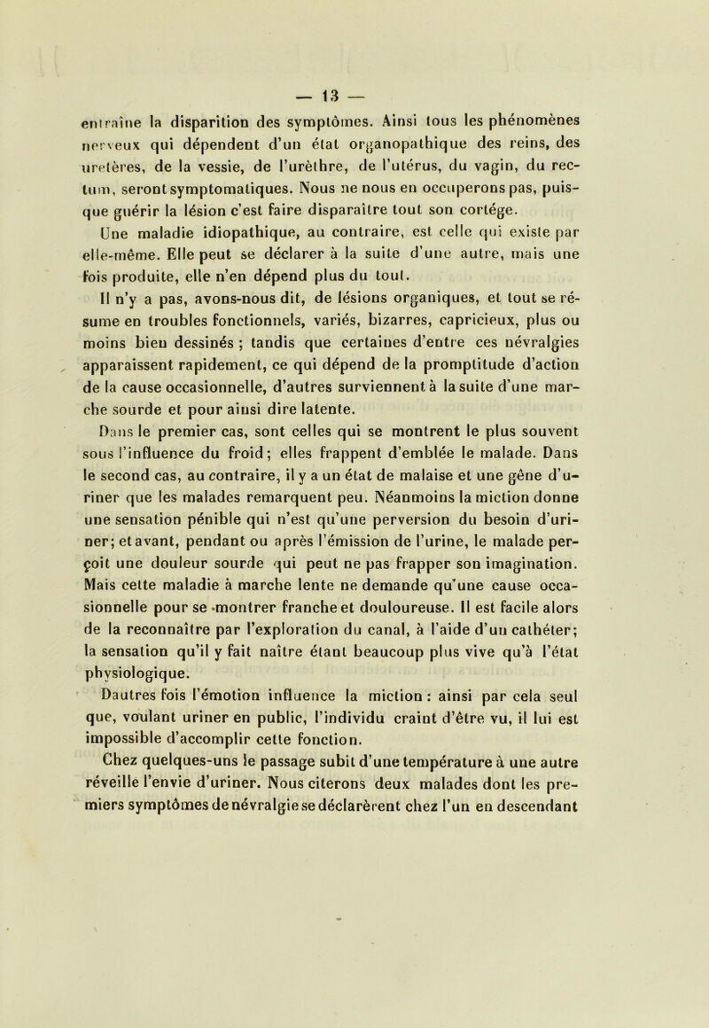 enirnîne la disparition des symptômes. Ainsi tous les phénomènes nerveux qui dépendent d’un état organopathique des reins, des uretères, de la vessie, de l’urèthre, de l’utérus, du vagin, du rec- tum, seront symptomatiques. Nous ne nous en occuperons pas, puis- que guérir la lésion c’est faire disparaître tout son cortège. Une maladie idiopathique, au contraire, est celle qui existe par elle-même. Elle peut se déclarer à la suite d’une autre, mais une fois produite, elle n’en dépend plus du tout. Il n’y a pas, avons-nous dit, de lésions organiques, et tout se ré- sume en troubles fonctionnels, variés, bizarres, capricieux, plus ou moins bien dessinés ; tandis que certaines d’entre ces névralgies apparaissent rapidement, ce qui dépend de la promptitude d’action de la cause occasionnelle, d’autres surviennent à la suite d’une mar- che sourde et pour ainsi dire latente. Dans le premier cas, sont celles qui se montrent le plus souvent sous l’influence du froid; elles frappent d’emblée le malade. Dans le second cas, au contraire, il y a un état de malaise et une gêne d’u- riner que les malades remarquent peu. Néanmoins la miction donne une sensation pénible qui n’est qu’une perversion du besoin d’uri- ner; et avant, pendant ou après l’émission de l’urine, le malade per- çoit une douleur sourde qui peut ne pas frapper son imagination. Mais cette maladie à marche lente ne demande qu’une cause occa- sionnelle pour se «montrer franche et douloureuse. Il est facile alors de la reconnaître par l’exploration du canal, à l’aide d’un cathéter ; la sensation qu’il y fait naître étant beaucoup plus vive qu’à l’état physiologique. Dautres fois l’émotion influence la miction ; ainsi par cela seul que, vonlant uriner en public, l’individu craint d’être vu, il lui est impossible d’accomplir cette fonction. Chez quelques-uns le passage subit d’une température à une autre réveille l’envie d’uriner. Nous citerons deux malades dont les pre- miers symptômes de névralgie se déclarèrent chez l’un en descendant