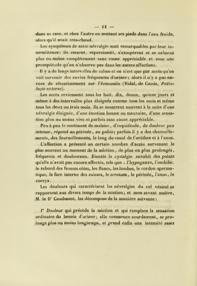 — de- dans sa cave, et chez l’autre en mettant ses pieds dans l’eau froide, alors «qu’il avait (rès-chaud. Les symptômes de «celle névralgie sont remarquables par leur in- termittence: ils cessent, reparaissent, s’exaspèrent et se calment plus ou moins complètement sans cause appréciable et avec uAe promptitude qu’on n’observe pas dans les autres affections. Il y a de longs intervalles de calme el ce n’est que par accès qu’on voit survenir des envies fréquentes d’uriner ; alors il n’y a pas en- core de rélentissement sur l’économie (Vidal, de Cassis, Patho- logie externe). Les accès reviennent tous les huit, dix, douze, quinze jours et mênae à des intervalles plus éloignés comme tous les mois et même tous les deux ou trois mois. Ils se montrent souvent à la suite d’une névralgie éloignée, d’une émotion bonne ou mauvaise, d’une sensa- tion plus ou moins vive et parfois sans cause appréciable. Peu à peu le sentiment de.malaise, d’inquiétude, de douleur peu intense, répond au périnée, au pubis; parfois il y a des chatouille- ments, des fourmillements, le long du canal de l’urèthre et à l’anus. L’affection a présenté un certain nombre d’accès survenant le plus souvent au moment de la miction , de plus en plus prolongées, fréquents et douloureux. Bientôt la cystalgie envahit des points qu’elle n’avait pas encore affectés, tels que ; l’hypogastre, l’ombilic, le rebord des fausses côtes, les flancs, les lombes, le cordon sperma- tique, la face interne des cuisses, le scrotum, le périnée, l’anus, le coccyx. Les douleurs qui caractérisent les névralgies du col vésical se rapportent aux divers temps de la miction; et mon savant maître, M. le Gaudmont, les décompose de la manière suivante : r Douleur qui précède la miction et qui remplace la sensation ordinaire du besoin d’uriner; elle commence sourdement, se pro- longe plus ou moins longtemps, et prend enfin lUne intensité assez