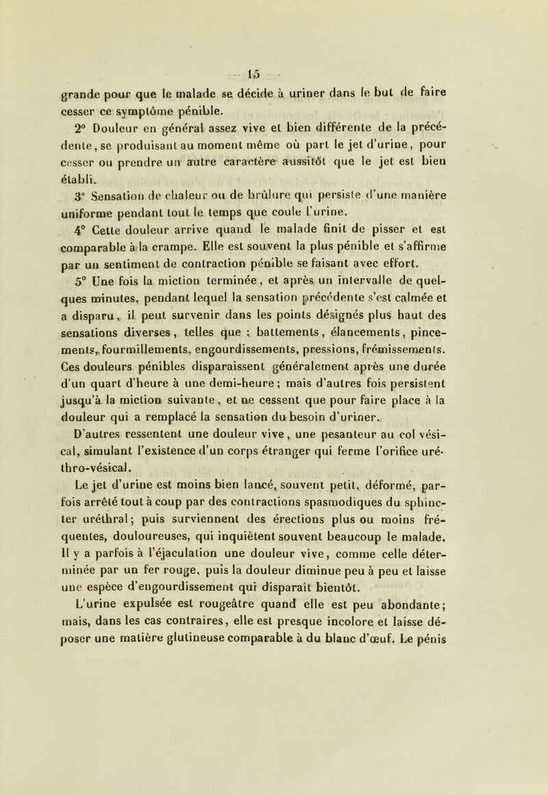 grande pour que le malade se décide à uriner dans le but de faire cesser ce symptôme pénible. 2® Douleur en général assez vive et bien différente de la précé- dente, se produisant au moment même où part le jet d’urine, pour cesser ou prendre un autre caractère aussitôt que le jet est bien établi. 3“ Sensation de chaleur ou de brûlure qui persiste d’une manière uniforme pendant tout le temps que coule l’urine. 4° Celte douleur arrive quand le malade finit de pisser et est comparable à la crampe. Elle est souvent la plus pénible et s’affirme par un sentiment de contraction pénible se faisant avec effort. 5° Une fois la miction terminée, et après un intervalle de quel- ques minutes, pendant lequel la sensation précédente s’est calmée et a disparu, il. peut survenir dans les points désignés plus haut des sensations diverses, telles que battements, élancements, pince- ments,, fourmillements, engourdissements, pressions, frémissements. Ces douleurs pénibles disparaissent généralement après une durée d’un quart d’heure à une demi-heure; mais d’autres fois persistent jusqu’à la miction suivante, et ne cessent que pour faire place à la douleur qui a remplacé la sensation du besoin d’uriner. D’autres ressentent une douleur vive, une pesanteur au col vési- cal, simulant l’existence d’un corps étranger qui ferme l’orifice tiré- thro-vésical. Le jet d’urine est moins bien lancé, souvent petit, déformé, par- fois arrêté tout à coup par des contractions spasmodiques du sphinc- ter uréthral; puis surviennent des érections plus ou moins fré- quentes, douloureuses, qui inquiètent souvent beaucoup le malade. Il y a parfois à l’éjaculation une douleur vive, comme celle déter- minée par un fer rouge, puis la douleur diminue peu à peu et laisse une espèce d’engourdissement qui disparaît bientôt. L’urine expulsée est rougeâtre quand elle est peu abondante; mais, dans les cas contraires, elle est presque incolore et laisse dé- poser une matière glulineuse comparable à du blanc d’œuf. Le pénis