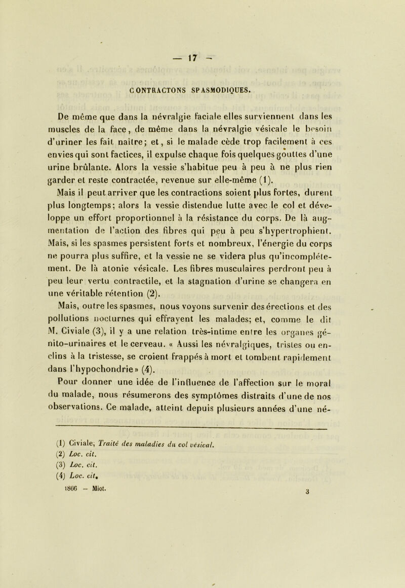 CONTRACTONS SPASMODIQUES. De même que dans la névralgie Faciale elles surviennent dans les muscles de la face, de même dans la névralgie vésicale le besoin d’uriner les fait naître; et, si le malade cède trop facilement à ces « envies qui sont factices, il expulse chaque fois quelques gouttes d’une urine brûlante. Alors la vessie s’habitue peu à peu à ne plus rien garder et reste contractée, revenue sur elle-même (1). Mais il peut arriver que les contractions soient [>lus fortes, durent plus longtemps; alors la vessie distendue lutte avec le col et déve- loppe un effort proportionnel à la résistance du corps. De là aiig- mcïitation de l’action des fibres qui peu à peu s’hyperlrophient. Mais, si les spasmes persistent forts et nombreux, l’énergie du corps ne pourra plus suffire, et la vessie ne se videra plus qu’incompléte- ment. De là atonie vésicale. Les fibres musculaires perdront peu à peu leur vertu contractile, et la stagnation d’urine se changera en une véritable rétention (2). Mais, outre les spasmes, nous voyons survenir des érections et des pollutions nocturnes qui effrayent les malades; et, comme le dit M. Civiale (3), il y a une relation très-intime entre les organes gé- nito-urinaires et le cerveau. « Aussi les névralgiques, tristes ou en- clins à la tristesse, se croient frappés à mort et tombent rapidement dans l’hypochondrie » (4). Pour donner une idée de l’influence de l’affection sur le moral du malade, nous résumerons des symptômes distraits d’une de nos observations. Ce malade, atteint depuis plusieurs années d’une né- (1) Civiale, Traité des maladies du col vésical. (2) Loc. cit. (3) Loc. cit. (4) Loc. citt 1866 - Miot. 3