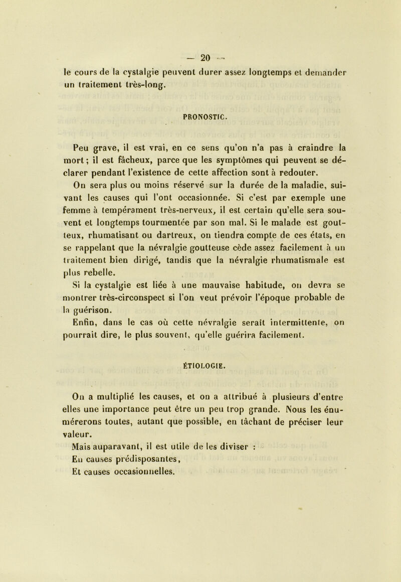 le cours de la cyslalgie peuvent durer assez longtemps et demander un traitement très-long. PRONOSTIC. Peu grave, il est vrai, en ce sens qu’on n’a pas à craindre la mort ; il est fâcheux, parce que les symptômes qui peuvent se dé- clarer pendant l’existence de cette affection sont à redouter. On sera plus ou moins réservé sur la durée de la maladie, sui- vant les causes qui l’ont occasionnée. Si c’est par exemple une femme à tempérament très-nerveux, il est certain qu’elle sera sou- vent et longtemps tourmentée par son mal. Si le malade est gout- teux, rhumatisant ou dartreux, ou tiendra compte de ces étals, en se rappelant que la névralgie goutteuse cède assez facilement à un traitement bien dirigé, tandis que la névralgie rhumatismale est plus rebelle. Si la cystalgie est liée à une mauvaise habitude, on devra se montrer très-circonspect si l’on veut prévoir l’époque probable de la guérison. Enfin, dans le cas où cette névralgie serait intermittente, on pourrait dire, le plus souvent, qu’elle guérira facilement. ÉTIOLOGIE. On a multiplié les causes, et on a attribué à plusieurs d’entre elles une importance peut être un peu trop grande. Nous les énu- mérerons toutes, autant que possible, en tâchant de préciser leur valeur. Mais auparavant, il est utile de les diviser ; En causes prédisposantes. Et causes occasionnelles.