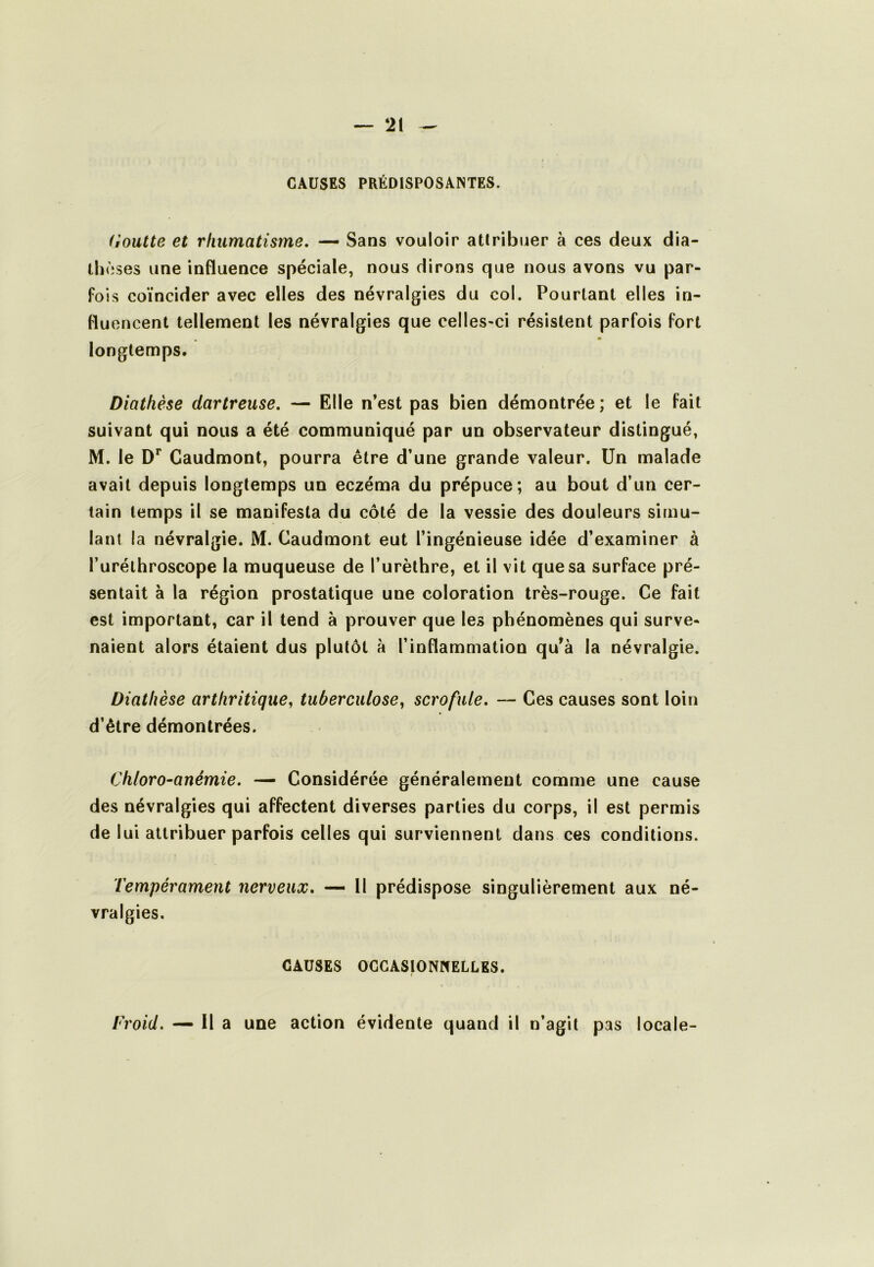 CAUSES PRÉDISPOSANTES. Goutte et rtiumatisme, — Sans vouloir attribuer à ces deux dia- thèses une influence spéciale, nous dirons que nous avons vu par- fois coïncider avec elles des névralgies du col. Pourtant elles in- fluencent tellement les névralgies que celles-ci résistent parfois fort « longtemps. Diathèse dartreuse, — Elle n’est pas bien démontrée; et le fait suivant qui nous a été communiqué par un observateur distingué, M. le D** Gaudmont, pourra être d’une grande valeur. Un malade avait depuis longtemps un eczéma du prépuce; au bout d’un cer- tain temps il se manifesta du côté de la vessie des douleurs simu- lant la névralgie. M. Gaudmont eut l’ingénieuse idée d’examiner à l’uréthroscope la muqueuse de l’urèthre, et il vit que sa surface pré- sentait à la région prostatique une coloration très-rouge. Ge fait est important, car il tend à prouver que les phénomènes qui surve- naient alors étaient dus plutôt à l’inflammation qu’à la névralgie. Diathèse arthritique, tuberculose, scrofule, — Ges causes sont loin d’être démontrées. Chloro-anémie, — Gonsidérée généralement comme une cause des névralgies qui affectent diverses parties du corps, il est permis de lui attribuer parfois celles qui surviennent dans ces conditions. Tempérament nerveux, — 11 prédispose singulièrement aux né- vralgies. CAUSES OCCASIONNELLES. Froid. — Il a une action évidente quand il n’agit pas locale-