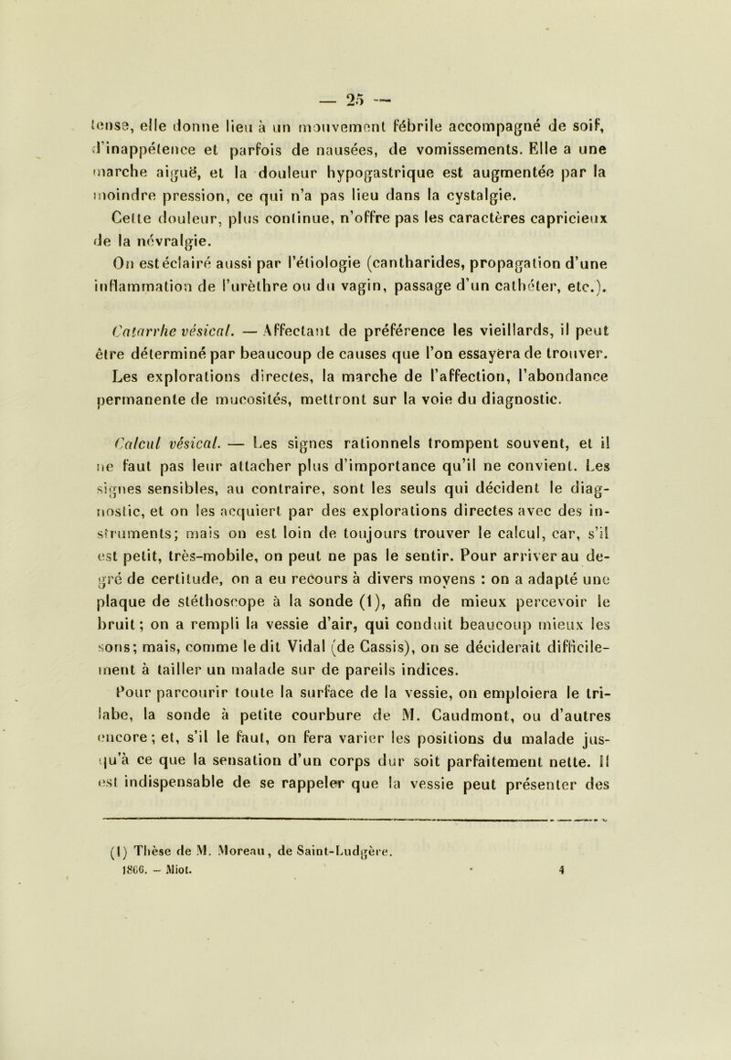 l(îi)S9, elle lionne lien à nn monvemont Fébrile accompagné de soiF, il’inappélence et parFois de nausées, de vomissements. Elle a une marche aigue, et la douleur hypogastrique est augmentée par la moindre pression, ce qui n’a pas lieu dans la cystalgie. Celte douleur, plus conlinue, n’oFFre pas les caractères capricieux de la névralgie. (3n est éclairé aussi par l’étiologie (cantharides, propagation d’une inFlamrnation de l’urèthre ou du vagin, passage d’un cathéter, etc.). (Catarrhe vésical, —AFFectant de préFérence les vieillards, il peut être déterminé par beaucoup de causes que l’on essayera de trouver. Les explorations directes, la marche de l’afFection, l’abondance permanente de mucosités, mettr ont sur la voie du diagnostic. Calcul vésical. — Les signes rationnels trompent souvent, et il ne Faut pas leur attacher plus d’importance qu’il ne convient. Les signes sensibles, au contraire, sont les seuls qui décident le diag- nostic, et on les acquiert par des explorations directes avec des in- struments; mais on est loin de toujours trouver le calcul, car, s’il est petit, très-mobile, on peut ne pas le sentir. Pour arriver au de- gré de certitude, on a eu recours à divers moyens : on a adapté une plaque de stéthoscope à la sonde (1), afin de mieux percevoir le bruit; on a rempli la vessie d’air, qui conduit beaucoup mieux les sons; mais, comme le dit Vidal (de Cassis), on se déciderait diFficile- ment à tailler un malade sur de pareils indices. Pour parcourir toute la surFace de la vessie, on emploiera le Iri- labe, la sonde à petite courbure de M. Caudmont, ou d’autres encore; et, s’il le Faut, on Fera varier les positions du malade jus- qu’à ce que la sensation d’un corps dur soit parFaitement nette, fl (ist indispensable de se rappeler que la vessie peut présenter des (I) Thèse de M, Moreau, de Saint-Ludgère. J «CG. - Miot. 4