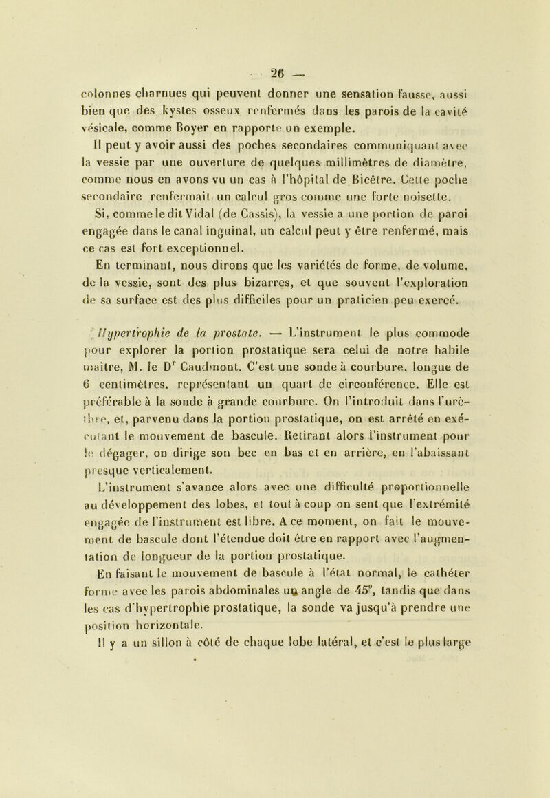 25 colonnes cliarnues qui peuvent donner une sensation Fausse, aussi bien que des kystes osseux renfermés dans les parois de la cavité vésicale, comme Boyer en rapporte un exemple. Il peut y avoir aussi des poches secondaires communiquant avec la vessie par une ouverture de quelques millimètres de diamètre, comme nous en avons vu un cas à l’hôpital de Bicêtre. Cette poche secondaire renfermait un calcul gros comme une forte noisette. Si, comme le dit Vidal (de Cassis), la vessie a une portion de paroi engagée dans le canal inguinal, un calcul peut y être renfermé, mais ce ras est fort exceptionnel. En terminant, nous dirons que les variétés de forme, de volume, de la vessie, sont des plus bizarres, et que souvent l’exploration de sa surface est des plus difficiles pour un praticien peu exercé. ^Hypertrophie de la prostate, — L’instrument le plus commode pour explorer la portion prostatique sera celui de notre habile maître, M. le Caudmont. C’est une sonde à courbure, longue de G centimètres, représentant un quart de circonférence. Elle est préférable à la sonde à grande courbure. On l’introduit dans l’urè- ths e, et, parvenu dans la portion prostatique, on est arrêté en exé- cutant le mouvement de bascule. Retirant alors l’instrument pour !<î dégager, on dirige son bec en bas et en arrière, en l’abaissant presque verticalement. L’instrument s’avance alors avec une difficulté proportionnelle au développement des lobes, et tout à coup on sent que l’extrémité engagée de l’instrument est libre. Ace moment, on fait le mouve- ment de bascule dont l’étendue doit être en rapport avec l’augmen- tation de longueur de la portion prostatique. En faisant le mouvement de bascule à l’état normal, le cathéter forme avec les parois abdominales ugi angle de 45®, tandis que datis les cas d’hypertrophie prostatique, la sonde va jusqu’à prendre une j)Osil!on horizontale. Il y a un sillon à côté de chaque lobe latéral, et c’est le plus large