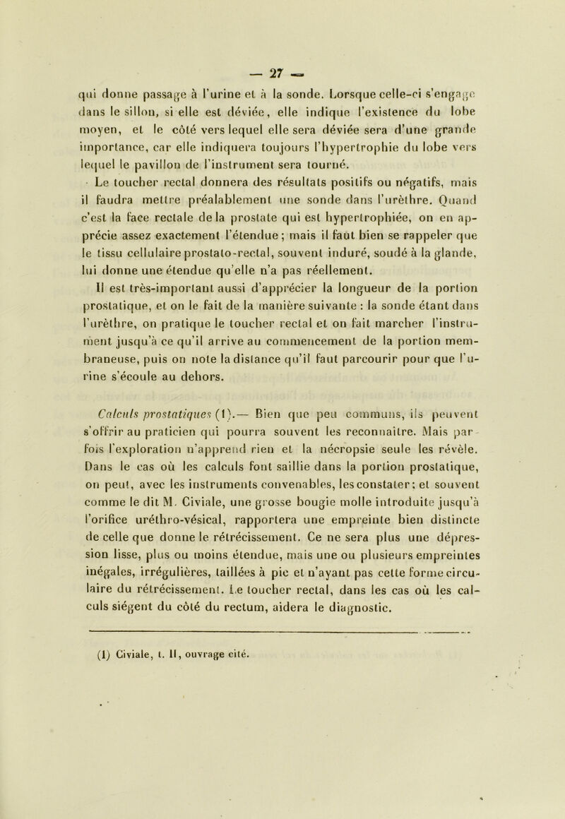 qui donne passage à l’urine el à la sonde. Lorsque celle-ci s’engage dans le sillon, si elle est déviée, elle indique l’exislence du lobe moyen, et le côté vers lequel elle sera déviée sera d’une grande importance, car elle indiquera toujours l’hypertrophie du lobe vers le(|uel le pavillon de l’instrument sera tourné. • Le toucher rectal donnera des résultats positifs ou négatifs, mais il faudra mettre préalablement une sonde dans l’urèthre. Quand c’est la face rectale delà prostate qui est hypertrophiée, on en ap- précie assez exactement l’étendue; mais il faut bien se rappeler que le tissu cellulaire prostato-rectal, souvent induré, soudé à la glande, lui donne une étendue qu’elle n’a pas réellement. Il est très-important aussi d’apprécier la longueur de la portion prostatique, et on le fait de la manière suivante : la sonde étant dans l’urèthre, on pratique le toucher rectal et on fait marcher l’instru- ment jusqu’à ce qu’il arrive au commencement de la portion mem- braneuse, puis on note la distance qu’il faut parcourir pour que l’u- rine s’écoule au dehors. Calculs prostatiques — Bien que peu communs, ils peuvent s’offrir au praticien qui pourra souvent les reconnaître. Mais par- fois l’exploration n’apprend rien et la nécropsie seule les révèle. Dans le cas où les calculs font saillie dans la portion prostatique, on peut, avec les instruments convenables, les constater ; et souvent comme le dit M, Civiale, une grosse bougie molle introduite jusqu’à l’orifice uréthro-vésical, rapportera une empreinte bien distincte de celle que donne le rétrécissement. Ce ne sera plus une dépres- sion lisse, plus ou moins étendue, mais une ou plusieurs empreintes inégales, irrégulières, taillées à pic el n’ayant pas celte forme circu- laire du rétrécissement. i<e toucher rectal, dans les cas où les cal- culs siègent du côté du rectum, aidera le diagnostic. (1) Civiale, l. Il, ouvrage cité. I