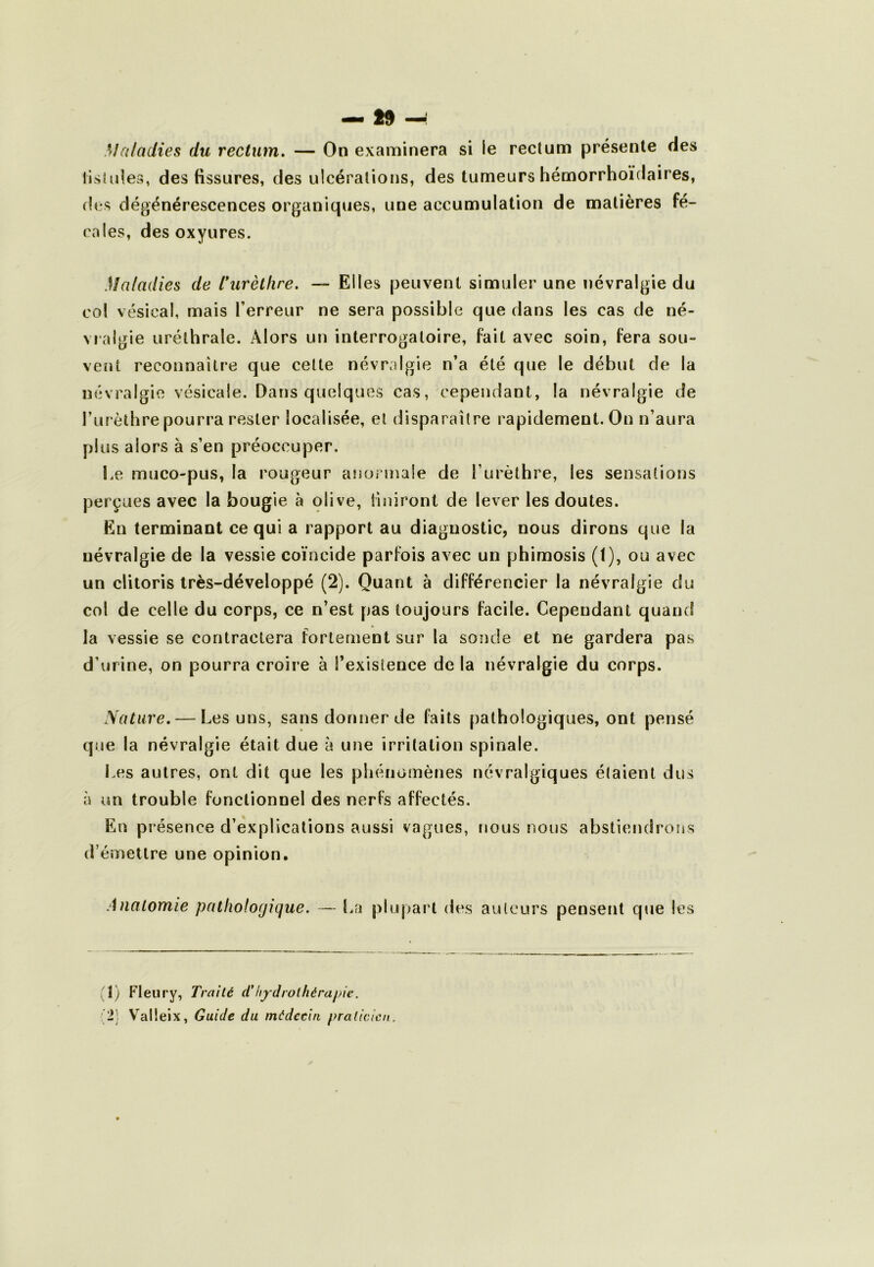 — » —: Maladies du rectum, — On examinera si le rectum présente des lisliiies, des fissures, des ulcérations, des tumeurs hémorrhoïdaires, des dégénérescences organiques, une accumulation de matières fé- cales, des oxyures. Maladies de l* *urèthre. — Elles peuvent simuler une névralgie du col vésical, mais Terreur ne sera possible que dans les cas de né- vralgie uréthrale. Alors un interrogatoire, fait avec soin, fera sou- vent reconnaître que cette névralgie n’a été que le début de la névralgie vésicale. Dans quelques cas, cependant, la névralgie de Turèlhre pourra rester localisée, et disparaître rapidement. On n’aura plus alors à s’en préoccuper. Le muco-pus, la rougeur anormale de Turèlhre, les sensations perçues avec la bougie à olive, finiront de lever les doutes. En terminant ce qui a rapport au diagnostic, nous dirons que la névralgie de la vessie coïncide parfois avec un phimosis (t), ou avec un clitoris très-développé (2). Quant à différencier la névralgie du col de celle du corps, ce n’est pas toujours facile. Cependant quand la vessie se contractera fortement sur la sonde et ne gardera pas d’urine, on pourra croire à Texislence de la névralgie du corps. Nature, — Les uns, sans donner de faits pathologiques, ont pensé que la névralgie était due à une irritation spinale. Les autres, ont dit que les pliénomènes névralgiques étaient dus à un trouble fonctionnel des nerfs affectés. En présence d’explications aussi vagues, nous nous abstiendrons d’émettre une opinion. Anatomie patholorjique. — La plupart des auteurs pensent que les (1) Fleury, Traité (Thydrolhérapie. • 2; Valleix, Guide du médecin praticien.