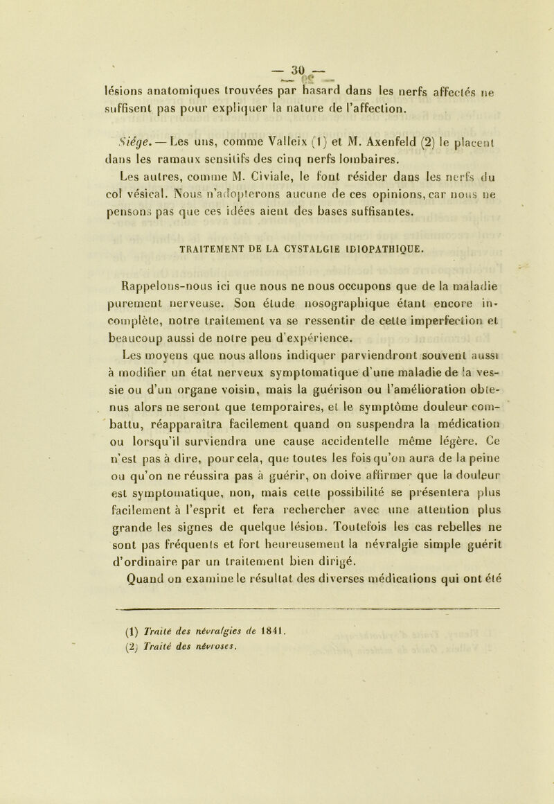 lésions anatomiques trouvées par hasard dans les nerfs affectés ne suffisent pas pour expliquer la nature de l’affection. Siège, — Les uns, comme Valleix (1) et M. Axenfeld (2) le placent dans les ramaux sensitifs des cinq nerfs lombaires. Les autres, comme M. Civiale, le font résider dans les nerfs du col vésical. Nous n’adopterons aucune de ces opinions, car nous ne pensons pas que ces idées aient des bases suffisantes. TRAITEMENT DE LA CYSTALGIE IDIOPATHIQUE. Rappelons-nous ici que nous ne nous occupons que de la maladie purement nerveuse. Son élude nosographique étant encore in- complète, notre traitement va se ressentir de cette imperfection et beaucoup aussi de notre peu d’expérience. Les moyens que nous allons indiquer parviendront souvent aussi à modifier un état nerveux symptomatique d’une maladie de ia ves- sie ou d’un organe voisin, mais la guérison ou l’amélioration obte- nus alors ne seront que temporaires, et le symptôme douleur com- battu, réapparaîtra facilement quand on suspendra la médication ou lorsqu’il surviendra une cause accidentelle même légère. Ce n’est pas à dire, pour cela, que toutes les fois qu’on aura de la peine ou qu’on ne réussira pas à guérir, on doive affirmer que la douleur est symptomatique, non, mais cette possibilité se présentera plus facilement à l’esprit et fera rechercher avec une attention plus grande les signes de quelque lésion. Toutefois les cas rebelles ne sont pas fréquenls et fort heureusement la névralgie simple guérit d’ordinaire par un traitement bien dirigé. Quand on examine le résultat des diverses médicalions qui ont été (1) Traité des névralgies de 1841. (2; Traité des névroses.