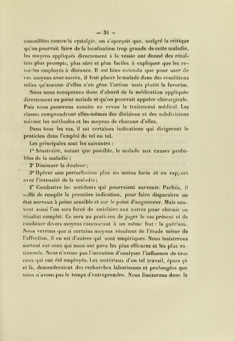 conseillées contre la cyslalgie, on s’aperçoit que, malgré la critique qu’on pourrait faire de la localisation trop grande de cette maladie, les moyens appliqués directement à la vessie ont donné des résul- tats plus prompts, plus sûrs et plus faciles à expliquer que les re- mèdes employés à distance. 11 est bien entendu que pour user de ces moyens avec succès, il faut placer le malade dans des conditions telles qu’aucune d’elles n’en gêne l’action mais plutôt la favorise. Nous nous occuperons donc d’abord de la médication appliquée directement au point malade et qu’on pourrait appeler chirurgicale. Puis nous passerons ensuite en revue le traitement médical. Les classes comprendront elles-mêmes des divisions et des subdivisions suivant les méthodes et les moyens de chacune d’elles. Dans tous les cas, il est certaines indications qui dirigeront le praticien dans l’emploi de tel ou tel. Les principales sont les suivantes : 1® Soustraire, autant que possible, le malade aux causes proba- bles de la maladie ; 2 Diminuer la douleur; 3® Opérer une perturbation plus ou moins forte et en rapjjort avec l’intensité de la maladie; 4^ Combattre les accidents qui pourraient survenir. Parfois, il suffit de remplir la première indication, pour faire disparaître un état nerveux à peine sensible et sur le point d’augmenter. Mais sou- vent aussi l’on sera forcé de satisfaire aux autres pour obtenir un résultat complet. Ce sera au praticien de juger le cas présent et de combiner divers moyens concourant à un même but : la guérison. Nous verrons que si certains moyens résultent de l’étude même de l’affection, il en est d’autres qui sont empiriques. Nous insisterons surlout sur ceux qui nous ont paru les plus efficaces et les plus ra- tionnels. Nous n’avons pas l’intention d’analyser l’influence de tous ceux cjui ont été employés. Les matériaux d’un tel travail, épars çà et là, demanderaient des recherches laborieuses et prolongées que nous n’avons pas le temps d’entreprendre. Nous limiterons donc la