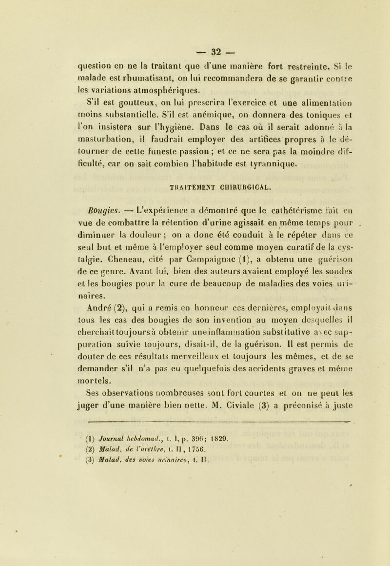 question en ne la traitant que d’une manière fort restreinte. Si le malade est rhumatisant, on lui recommandera de se garantir conire les variations atmosphériques. S’il est goutteux, on lui prescrira l’exercice et une alimentation moins substantielle. S’il est anémique, on donnera des toniques cl l'on insistera sur l’hygiène. Dans le cas où il serait adonné à la masturbation, il faudrait employer des artifices propres à le dé- tourner de cette funeste passion ; et ce ne sera pas la moindre dif- ficulté, car on sait combien l’habitude est tyrannique. TRAITEMENT CHIRURGICAL. Bougies. — L’expérience a démontré que le cathétérisme fait eu vue de combattre la rétention d’urine agissait en même temps pour diminuer la douleur ; on a donc été conduit à le répéter dans ce seul but et même à l’employer seul comme moyen curatif de la cys- talgie. Cheneau, cité par Campaignac (1), a obtenu une guérison de ce genre. Avant lui, bien des auteurs avaient employé les sondes et les bougies pour la cure de beaucoup de maladies des voies uri- naires. André (2), qui a remis en honneur ces dernières, employait dans tous les cas des bougies de son invention au moyen desquelles il cherchaittoujoursà obtenir uneinflammation substitutive avec sup- puration suivie toujours, disait-il, de la guérison. 11 est permis de douter de ces résultats merveilleux et toujours les mêmes, et de se demander s’il n’a pas eu quelquefois des accidents graves et même mortels. Ses observations nombreuses sont fort courtes et on ne peut les juger d’une manière bien nette. M. Civiale (3) a préconisé à juste (1) Journal hebdomail.^ l. I, p. 390; 1829. (2) Malad. de l’urèt/ire, t. II, 1756. (3) Malad. des voies urinaires^ l. II.