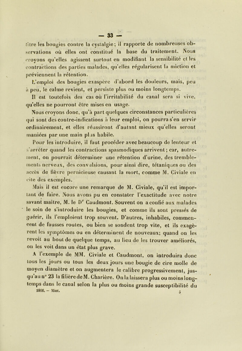 îilre les bougies contre la cystalgie; il rapporte de nombreuses ob- servations où elles ont constitué la base du traitement. Nous epoyons qu’elles agissent surtout en modifiant la sensibilité et les contractions des parties malades, qu’elles régularisent la miction et préviennent la rétention. L’emploi des bougies exaspère d’abord les douleurs, mais, peu à peu, le calme revient, et persiste plus ou moins longtemps. Il est toutefois des cas où l’irritabilité du canal sera si vive, qu’elles ne pourront être mises en usage. Nous croyons donc, qu’à part quelques circonstances particulières qui sont des contre-indications à leur emploi, on pourra s’en servir ordinairement, et elles réussiront d’autant mieux qu’elles seront maniées par une main plus habile. Pour les introduire, il faut procéder avec beaucoup de lenteur et s’arrêter quand les contractions spasmodiques arrivent; car, autre- ment, on pourrait déterminer une rétention d’urine, des tremble- jnents nerveux, des convulsions, pour ainsi dire, tétaniques ou des accès de fièvre pernicieuse causant la mort, comme M. Civiale en cite des exemples. Mais il est encore une remarque de M. Civiale, qu’il est impor- tant de faire. Nous avons pu en constater l’exactitude avec notre savant maître, iM. le D*’ Caudmont. Souvent on a confié aux malades le soin de s’introduire les bougies, et comme ils sont pressés de guérir, ils l’emploient trop souvent. D’autres, inhabiles, commen- cent de fausses routes, ou bien se sondent trop vite, et ils exagè- rent les symptômes ou en déterminent de nouveaux; quand on les revoit au bout de quelque temps, au lieu de les trouver améliorés, on les voit dans un état plus grave. A I exemple de MM. Civiale et Caudmont, on introduira donc tous les jours ou tous les deux jours une bougie de cire molle de moyen diamètre et on augmentera le calibre progressivement, jus- qu au n® 23 la filière de M. Charière. On la laissera plus ou moins long- temps dans le canal selon la plus ou tïioins grande susceptibilité du 1866. - Miot. r