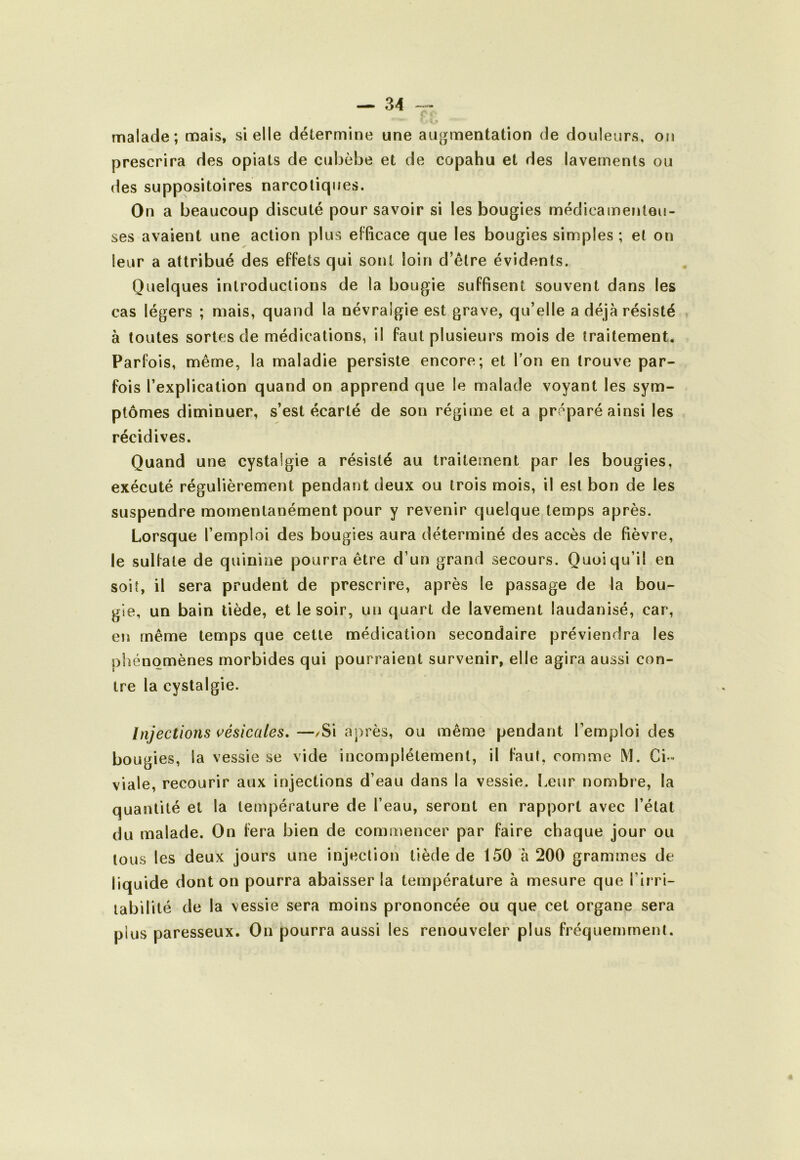 malade; mais, si elle détermine une au^jmentation de douleurs, on prescrira des opials de cubèbe et de copahu et des lavements ou des suppositoires narcotiques. On a beaucoup discuté pour savoir si les bougies médicameiiteu- ses avaient une action plus efficace que les bougies simples; et on leur a attribué des effets qui sont loin d’être évidents. Quelques introductions de la bougie suffisent souvent dans les cas légers ; mais, quand la névralgie est grave, qu’elle a déjà résisté à toutes sortes de médications, il faut plusieurs mois de traitement. Parfois, même, la maladie persiste encore; et Ton en trouve par- fois l’explication quand on apprend que le malade voyant les sym- ptômes diminuer, s’est écarté de son régime et a préparé ainsi les récidives. Quand une cystalgie a résisté au traitement par les bougies, exécuté régulièrement pendant deux ou trois mois, il est bon de les suspendre momentanément pour y revenir quelque temps après. Lorsque l’emploi des bougies aura déterminé des accès de fièvre, le sulfate de quinine pourra être d’un grand secours. Quoiqu’il en soit, il sera prudent de prescrire, après le passage de la bou- gie, un bain tiède, et le soir, un quart de lavement laudanisé, car, en même temps que cette médication secondaire préviendra les phénomènes morbides qui pourraient survenir, elle agira aussi con- tre la cystalgie. Injections vésicales, —/Si après, ou même pendant l’emploi des bougies, la vessie se vide incomplètement, il faut, comme M. Ci - viale, recourir aux injections d’eau dans la vessie. Leur nombre, la quantité et la température de l’eau, seront en rapport avec l’état du malade. On fera bien de commencer par faire chaque jour ou tous les deux jours une injection tiède de 150 à 200 grammes de liquide dont on pourra abaisser la température à mesure que l’irri- labilité de la vessie sera moins prononcée ou que cet organe sera plus paresseux. On pourra aussi les renouveler plus fréquemment.