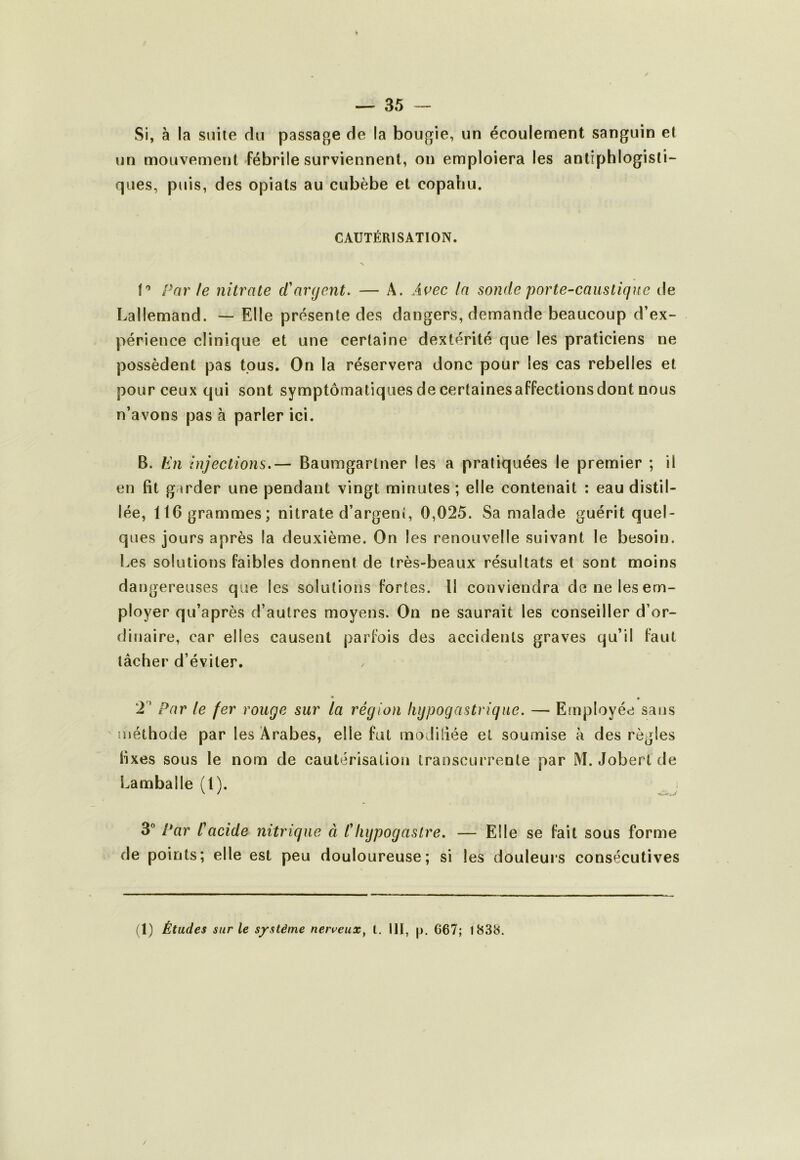 Si, à la suite du passage de la bougie, un écoulement sanguin et un mouvement fébrile surviennent, on emploiera les antiphlogisti- ques, puis, des opiats au cubèbe et copahu. CAUTÉRISATION. Par le nitrate d'argent. — A. Ai^ec la sonde porte-caustique de Lallemand. — Elle présente des dangers, demande beaucoup d’ex- périence clinique et une certaine dextérité que les praticiens ne possèdent pas tous. On la réservera donc pour les cas rebelles et pour ceux qui sont symptomatiques de certainesaffectionsdont nous n’avons pas à parler ici. B. En Injections.— Baumgartner les a pratiquées le premier ; il en fît garder une pendant vingt minutes ; elle contenait : eau distil- lée, 116 grammes; nitrate d’argent, 0,025. Sa malade guérit quel- ques jours après la deuxième. On les renouvelle suivant le besoin. Les solutions faibles donnent de très-beaux résultats et sont moins dangereuses que les solutions fortes. Il conviendra de ne les em- ployer qu’après d’autres moyens. On ne saurait les conseiller d’or- dinaire, car elles causent parfois des accidents graves qu’il faut lâcher d’éviter. • « 2 ’ Par le fer rouge sur la région hypogastrique. — Employée sans méthode par les Arabes, elle fut moJiliée et soumise k des règles fîxes sous le nom de cautérisation transcurrente par M. Jobertde Lamballe (1). 3” Par Cacide nitrique à Chypogastre. — Elle se fait sous forme de points; elle est peu douloureuse; si les douleurs consécutives (1) Études sur le système nerveux^ t. III, p. 667; 1838. /