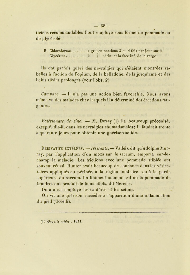 ticiens recommandables l’ont employé sous forme de pommade ou de glycérolé : R. Chloroforme Glycérine. . 1 gr. en onctions 3 ou 4 fois par jour sur le 2 périn. et la face inf. de la verge. Ils ont parfois guéri des névralgies qui s’étaient montrées re- belles à l’action de l’opium, de la belladone, de la jusquiame et des bains tièdes prolongés (voir l’obs. 2). Camphre. — 11 n’a pas une action bien favorable. Nous avons même vu des malades chez lesquels il a déterminé des érections fati- gantes. Valérianate de zinc. — M. Devay (l) l’a beaucoup préconisé, excepté, dit-il, dans les névralgies rhumatismales; il faudrait trente à quarante jours pour obtenir une guérison solide. Dérivatifs externes. — Irritants. — Valleix dit qu’AdoIphe Mur- ray, par l’application d’un moxa sur le sacrum, emporia sur-le- champ la maladie. Les frictions avec une pommade stibiée ont souvent réussi. Hunter avait beaucoup de confiance dans les vésica- toires appliqués au périnée, à la région lombaire, ou à la partie supérieure du sacrum. Un liniment ammoniacal ou la pommade de Gondret ont produit de bons effets, dit Mercier. On a aussi employé les cautères et les sétons. On vit une guérison succéder à l’apparition d’une inflammation du pied (Üccelli). (1 ) Gazette médic.^ 1844.