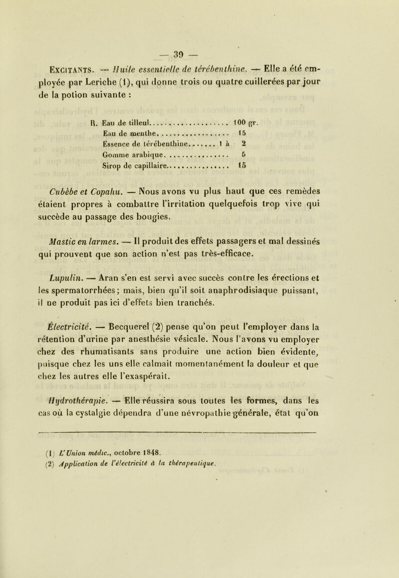 — 30 — Excitants. Uuile essentielle de térébenthine, — Elle a été em- ployée par Leriche (1), qui donne trois ou quatre cuillerées par jour de la potion suivante ; R. Eau de tilleul 100 Eau de meulhe 15 Essence de térébenthine là 2 Gomme arabique 5 Sirop de capillaire 15 Cubèbe et Copaliu. — Nous avons vu plus haut que ces remèdes étaient propres à combattre l’irritation quelquefois trop vive qui succède au passage des bougies. Mastic en larmes, — Il produit des effets passagers et mal dessinés qui prouvent que son action n’est pas très-efficace. Lupulin. — Aran s’en est servi avec succès contre les érections et les spermatorrhées ; mais, bien qu’il soit anaphrodisiaque puissant, il ne produit pas ici d’effets bien tranchés. Électricité, — Becquerel (2) pense qu’on peut l’employer dans la rétention d’urine par anesthésie vésicale. Nous l'avons vu employer chez des rhumatisants sans produire une action bien évidente^ puisque chez les uns elle calmait momentanément la douleur et que cliez les autres elle l’exaspérait. ilijdrotliérapie. — Elle réussira sous toutes les formes, dans les cas où la cystalgie dépendra d’une névropathie générale, étal qu’on (1) VUnion médic.,, octobre 1848.