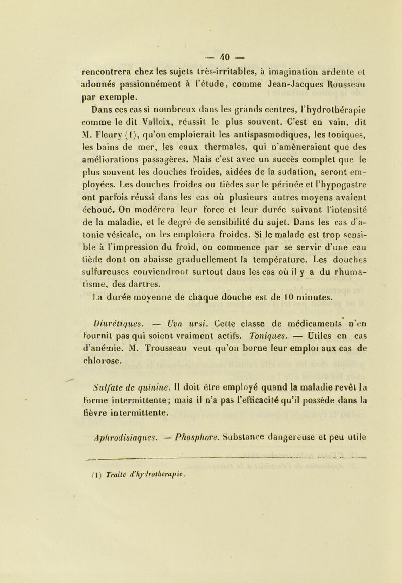 rencontrera chez les sujets très-irritables, à imagination ardente et adonnés passionnément à l’étude, comme Jean-Jacques Rousseau par exemple. Dans ces cas si nombreux dans les grands centres, l’hydrothérapie comme le dit Valleix, réussit le plus souvent. C’est en vain, dit M. Fleury (I), qu’on emploierait les antispasmodiques, les toniques, les bains de mer, les eaux thermales, qui n’amèneraient que des améliorations passagères. Mais c’est avec un succès complet que le plus souvent les douches froides, aidées de la sudation, seront em- ployées. Les douches froides ou tièdes sur le périnée et l’hypogaslre ont parfois réussi dans les cas où plusieurs autres moyens avaient échoué. On modérera leur force et leur durée suivant l'intensité de la maladie, et le degré de sensibilité du sujet. Dans les cas d’a- tonie vésicale, on les emploiera froides. Si le malade est trop sensi- ble à l’impression du froid, on commence par se servir d’une eau tiède dont on abaisse graduellement la température. Les douches sulfureuses conviendront surtout dans les cas où il y a du rhuma- tisme, des dartres. f.a durée moyenne de chaque douche est de 10 minutes. Diurétiques. — Uva ursi. Cette classe de médicaments n’en fournil pas qui soient vraiment actifs. Toniques. — Utiles en cas d’anémie. M. Trousseau veut qu’on borne leur emploi aux cas de chlorose. Sulfate de quinine. Il doit être employé quand la maladie revêt la forme intermittente; mais il n’a pas l’efficacité qu’il possède dans la fièvre intermittente. Aphrodisiaques. —Phosphore. Substance dangereuse et peu utile (1) Trailé dliydrothérapie.