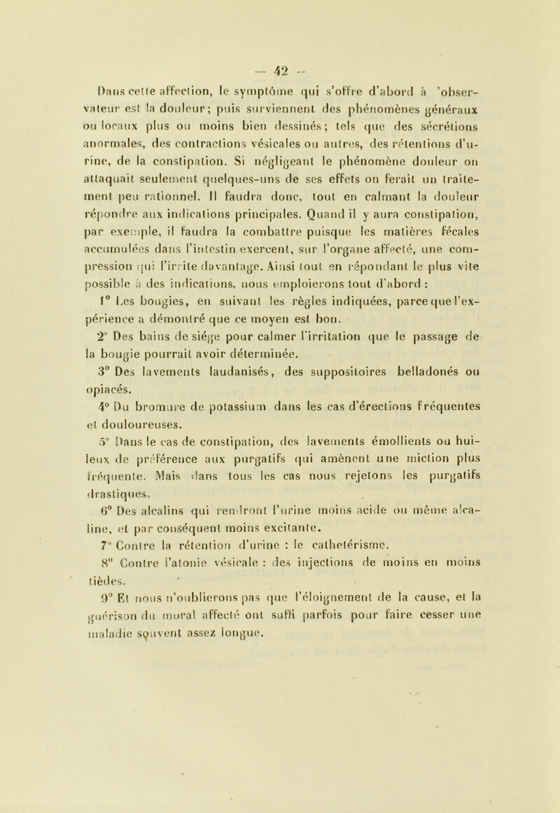 Dans celle alToclion, le symptôme qui s’oUre d’abord à ’obser- valeur esî la douleur; puis surviennent des phénomènes généraux ou locaux plus ou moins bien dessinés ; tels que des sécrétions anormales, des contractions vésicales ou autres, des rétentions d’u- rine, de la constipation. Si négligeant le phénomène douleur on attaquait seulement quelques-uns de ses effets on ferait un traite- ment peu rationnel. Il faudra donc, tout en calmant la douleur répondre aux indications principales. Quand il y aura constipation, par exemple, il faudra la combattre puisque les matières fécales accumulées dans l’intestin exercent, sur l’organe affecté, une com- pression (jui l’irrite davantage. Ainsi tout en répondant le plus vite possible à des iîulicaiions, nous einploierons tout d’abord : !° l.es bougies, en suivant les règles indiquées, parce que l’ex- périence a démontré que ce moyen est bon. 2’’ Des bains de siège pour calmer l’irritation que le passage de la bougie pourrait avoir déterminée. 3^ Des lavements laudanisés, des suppositoires belladonés ou opiacés. 4^ Du bromui’e de potassium dans les cas d’érections fréquentes et douloureuses. 5“ Dans le cas de constipation, des lavements émollients ou hui- leux de préférence aux purgatifs qui amènent une miction plus fi’équente. Mais dans tous les cas nous rejetons les purgatifs drastiques. 6° Des alcalins qui rendront Turine moins acide ou même alca- line, et par conséquent moins excitante. 7*^ Contre la rétention d’urine : le cathetérisme. S Contre l’atonie vésicale : des injections de moins en moins tiètics. Rt nous n’oublierons pas (|ue réloignernent de la cause, et la guérison diî inoral affecté ont suffi parfois pour faire cesser une maladie souvent assez lotigue.