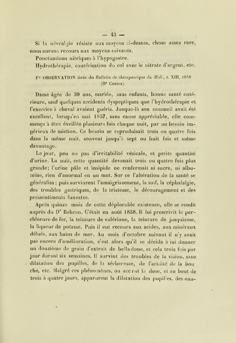 Si la siévrali^ie résiste aux lïioyens ci-flessus, chose assez rare, nous aurons recours aux moyens suivants. Ponctuations nitriques à Thypogastre. Hydrothérapie, cautérisation du col avec le nitrate d’argent, etc. r® OBSERVATION tirée du Bulklin de thérapeutique du Midi^ t. XIII, 1859 (1)'' Gestes). Dame âgée de 30 ans, mariée, sans enfants, bonne santé anté- rieure, sauf quelques accidents dyspeptiques que l’hydrothérapie et l’exercice à cheval avaient guéris. Jusque-là son sommeil avait été excellent, lorsqu’en mai 1857, sans cause appréciable, elle com- mença à être éveillée plusieurs fois chaque nuit, par un besoin im- périeux de miction. Ce besoin se reproduisait trois ou quatre fois dans la même nuit, souvent jusqu’à sept ou huit fois et même davantage. Le jour, peu ou pas d’irritabilité vésicale, et petite quantité d’urine. La nuit, cette quantité devenait trois ou quatre fois plus grande; l’urine pâle et insipide ne renfermait ni sucre, ni albu- mine, rien d’anormal en un mot. Sur ce l’altération de la santé se généralisa; puis survinrent l’amaigrissement, la soif, la céphalalgie, des troubles gastriques, de la tristesse, le découragement et des pressentiments funestes. Après quinze mois de cette déplorable existence, elle se rendit auprès du D'’ Behren. C’était en août 1858. Il lui prescrivit le per- chlorure de fer, la teinture de valériane, la teinture de jusquiame, la liqueur de potasse. Puis il eut recours aux acides, aux minéraux délués, aux bains de mer. Au mois d’octobre suivant il n’y avait pas encore d’amélioration, c’est alors qu’il se décida à iui donner un douzième de grain d’extrait de belladone, et cela trois fois par jour durant six semaines. Il survint des troubles de la vision, sans dilatation des pupilles, de la sécheresse, de l’aridité de la bon che, etc. iVlalgré ces phénomènes, on acc rut la dose, et au bout de trois à quatre jours, apparurent la dilatation des pupilles, des nau-