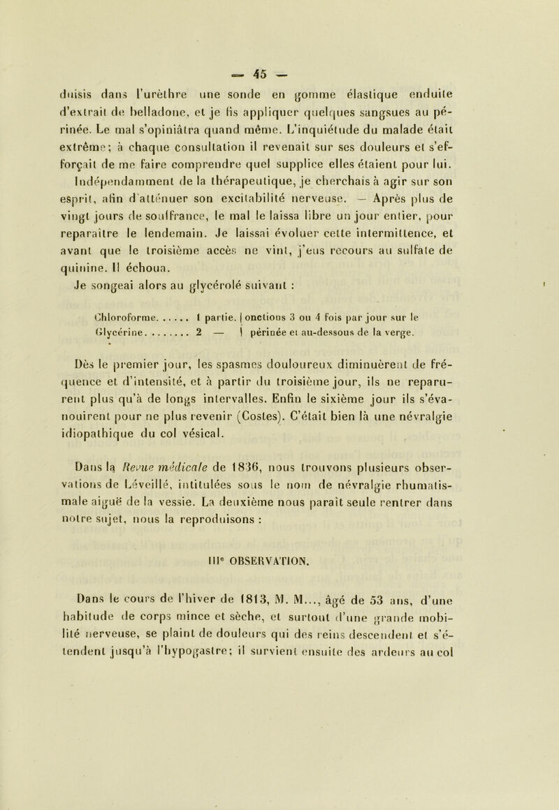 (luisis dans l’urèlhre une sonde en ^ornme élastique enduite d’exlrail de belladone, et je lis appliquer quelques sangsues au pé- rinée. Le mal s’opiniâtra quand même. I^’inquiétude du malade était extrême; à chaque consultation il revenait sur ses douleurs et s’ef- Forçail de me faire comprendre quel supplice elles étaient pour lui. Indépendamment de la thérapeutique, je cherchais à agir sur son esprit, alin d'atténuer son excitabilité nerveuse. — Après plus de vingt jours de soulfrance, le mal le laissa libre un jour entier, pour reparaître le lendemain. Je laissai évoluer cette intermittence, et avant que le troisième accès ne vint, j’eus recours au sulfate de quinine, l! échoua. Je songeai alors au glycérolé suivant : Chloroforme 1 partie. ( onctions 3 ou 4 fois par jour sur le (ilycérine 2 — 1 périnée et au-dessous de la verge. Dès le premier jour, les spasmes douloureux diminuèrent de fré- quence et d’intensité, et h partir du troisième jour, ils ne reparu- rent plus qu’à de longs intervalles. Enfin le sixième jour ils s’éva- nouirent pour ne plus revenir (Costes). C’était bien là une névralgie idiopathique du col vésical. Dans la Reloue médicale de 1836, nous trouvons plusieurs obser- vaiiotis de Léveillé, intitulées sous le nottî de névralgie rhumatis- male aiguë de la vessie. La deuxième nous paraît seule rentrer dans notre sujet, nous la reproduisons : 111® OBSERVATION. Dans le cours de l’hiver de 1813, M. M..., âgé de 53 ans, d’une habitude de corps mince et sèche, et surtout d’une grande mobi- lité ïierveuse, se plaint de douleurs qui des reins descendent et s’é- tendent jusqu’à l’hypogastre; il survient ensuite des ardeurs au col