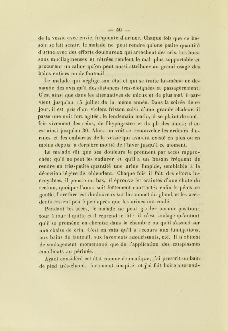 de la vessie avec envie Fréquente d’uriner. Chaque fois que ce be- soin se fait sentir, le malade ne peut rendre qu’une petite quantité d’urine avec des efforts douloureux qui arrachent des cris. Les bois- sons mucilagineuses et nitrées rendent le mal plus supportable et procurent un calme qu’on peut aussi attribuer au grand usage des bains entiers ou de fauteuil. Le malade qui néglige son état et qui se traite lui-même ne de- mande des avis qu’à des distances très-éloignées et passagèrement. C’est ainsi que dans les alternatives de mieux et de plus mal, il par- vient jusqu’au 15 juillet de la même année. Dans la soirée de ce jour, il est pris d’un violent frisson suivi d’une grande chaleur, il passe une nuit fort agitée; le lendemain matin, il se plaint de souf- frir vivement des reins, de l’hypogastre et du pli des aines; il en est ainsi jusqu’au 30. Alors on voit se renouveler les ardeurs d’u- rines et les embarras de la vessie qui avaient existé en plus ou en moins depuis la dernière moitié de l’hiver jusqu’à ce moment. Le malade dit que ses douleurs le prennent par accès rappro- chés ; qu’il ne peut les endurer et qu’il a un besoin fréquent de rendre en très-petite quantité une urine limpide, semblable à la décoction légère de chiendent. Chaque fois il fait des efforts in- croyables, il pousse en bas, il éprouve les craintes d’une chute du rectum, (pioique l’anus soit fortement contracté; enfin le pénis se gonfle, l’urèthre est douloureux sur le sommet du gland, et les acci- dents cessent peu à peu après que les urines ont coulé. Pendant les accès^ le malade ne peut garder aucune position ; tour à tour il quitte et il reprend le lit ; il n’est soulagé qu’autant qu’il se promène en chemise dans la chambre ou qu’il s’assied sur une chaise de crin. C’est en vain qu’il a recours aux fumigations, aux bains de fauteuil, aux lavements adoucissants, etc. il n’obtient de soulagement momentané (|ue de rapplication des cataplasmes émollients au périnée. Ayant considéré cet état comme rliumalique, j’ai prescrit un bain de pied très-chaud, fortement sina|)isé, et j’ai fait boire alternati-