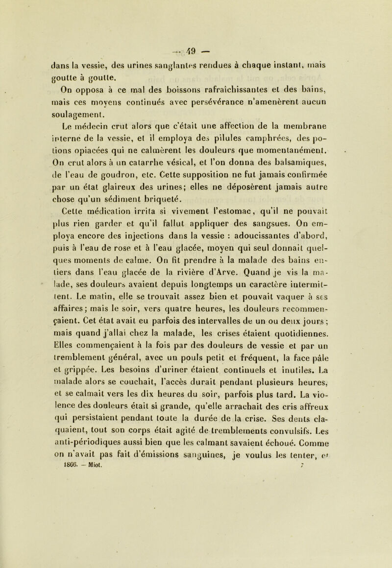 dans la vessie, des urines sanglantes rendues à chaque instanl, mais goutte à goutte. On opposa à ce mal des boissons rafraîchissantes et des bains, mais ces moyens continués avec persévérance n’amenèrent aucun soulagement. Le médecin crut alors que c’était une affection de la membrane interne de la vessie, et il employa des pilules camphrées, des po- tions opiacées qui ne calmèrent les douleurs que momentanément. On crut alors à un catarrhe vésical, et l’on donna des balsamiques, de l’eau de goudron, etc. Cette supposition ne fut jamais conhrmée par un état glaireux des urines; elles ne déposèrent jamais autre chose qu’un sédinient briqueté. Cette médication irrita si vivement l’estomac, qu’il ne pouvait plus rien garder et qu’il fallut appliquer des sangsues. On em- ploya encore des injections dans la vessie : adoucissantes d’abord, puis à l’eau de rose et à l’eau glacée, moyeu qui seul donnait quel- ques moments de calme. On fit prendre à la malade des bains en- tiers dans l’eau glacée de la rivière d’Arve. Quand je vis la ma- lade, ses douleur» avaient depuis longtemps un caractère intermit- tent. Le matin, elle se trouvait assez bien et pouvait vaquer à ses affaires; mais le soir, vers quatre heures, les douleurs recommen- çaient. Cet état avait eu parfois des intervalles de un ou deux jours ; mais quand j’allai chez la malade, les crises étaient quotidiennes. Elles commençaient à la fois par des douleurs de vessie et par un tremblement général, avec un pouls petit et fréquent, la face pâle et grippée. Les besoins d’uriner étaient continuels et inutiles. La malade alors se couchait, l’accès durait pendant plusieurs heures, et se ealmait vers les dix heures du soir, parfois plus tard. La vio- lence des douleurs était si grande, qu’elle arrachait des cris affreux qui persistaient pendant toute la durée de la crise. Ses dents cla- quaient, tout son corps était agité de tremblements convulsifs. Les anti-périodiques aussi bien que les calmant savaient échoué. Comme on n’avait pas fait d’émissions sanguines, je voulus les tenter, ef