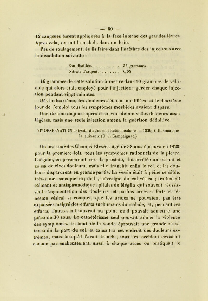 12 sangsues furent appliquées à la face interne des grandes lèvres. Après cela, on mit la malade dans un bain. Pas de soulagement. Je fis faire dans l’urèthre des injections avec la dissolution suivante : Eau distillée 32 grammes. Nitrate d'argent 0,05 16 grammes de celte solution à mettre dans 10 grammes de véhi- cule qui alors était employé pour l’injection; garder chaque injec- tion pendant vingl minutes. Dès la deuxième, les douleurs s’étaient modifiées, et le deuxième jour de l’emploi tous les symptômes morbides avaient disparu. Une dizaine de jours après il survint de nouvelles douleurs assez légères, mais une seule injection amena la guérison définitive. VI® OBSERVATION extraite du Journal hebdomadaire de 1829, t. U, ainsi que la suivante J. Campaignac.) Un brasseurdes Champs-Elysées, âgé de 38 ans, éprouva en 1823, pour la première fois, tous les symptômes rationnels de la pierre. L’algalie, en parcourant vers la prostate, fut arrêtée un instant et causa de vives douleurs, mais elle franchit enfin le col, et les dou- leurs disparurent en grande partie. La vessie était à peine sensible, très-saine, sans pierre; de là, névralgie du col vésical; traitement calmant et antispasmodique; pilules de Méglin qui souvent réussis- sent. Augmentation des douleurs, et parfois accès si forts et té- nesme vésical si complet, que les urines ne pouvaient pas être expulsées malgré des efforts surhumains du malade, et, pendant ces efforts, l’anus s’entr’ouvrait au point qu’il pouvait admettre une pièce de 30 sous. Le cathétérisme seul pouvait calmer la violence des symptômes. Le bout de la sonde éprouvait une grande résis- tance de la part du col, et causait à cet endroit des douleurs ex- Irêtnes, mais lorsqu’il l’avait franchi, tous les accident cessaient comme par eachainternenl. Aussi à chaque accès on pratiquait le