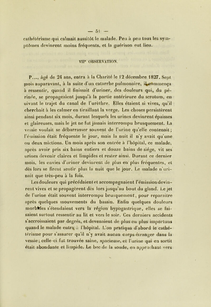 cathétérisme qui calmait aussitôt le malade. Peu à peu tous les sym ptômes devinrent moins fréquents, et la guérison eut lieu. VU* OBSERVATION. P..,, âgé de 24 ans, entra à la Charité le 12 décembre 1827. Sept nmis auparavant, à la suite d’un catarrhe pulmonaire, i^ommença à ressentir, quand il finissait d’uriner, des douleurs qui, du pé- rinée, se propageaient jusqu’à la partie antérieure du scrotum, en üivant le trajet du canal de l’urèthre. Elles étaient si vives, qu’il cherchait à les calmer en tiraillant la verge. Les choses persistèrent ainsi pendant six mois, durant lesquels les urines devinrent épaisses et glaireuses, mais le jet ne fut jamais interrompu brusquement. La vessie voulait se débarrasser souvent de l’urine qu’elle contenait; l’émission était fréquente le jour, mais la nuit il n’y avait qu’une ou deux mictions. Un mois après son entrée à l’hôpital, ce malade, après avoir pris six bains entiers et douze bains de siège, vit ses urines devenir claires et limpides et rester ainsi. Durant ce dernier mois, les envies d’uriner devinrent de plus en'plus fréquentes , et dès lors se firent sentir plus la nuit que le jour. Le malade n’uri- nait que très-peu à la fois. Les douleurs qui précédaient et accompagnaient l’émission devin- rent vives et se propagèrent dès lors jusqu’au bout du gland. Le jet de l’urine était souvent interrompu brusquement, pour reparaître après quelques mouvements du bassin. Enfin quelques douleurs morbWes s’étendaient vers la région hypogastrique, elles se fai- saient surtout ressentir au lit et vers le soir. Ces derniers accidents s’accroissaient par degrés, et devenaient de plus en plus importuns quand le malade entra à l’hôpital. L’on pratiqua d’abord le cathé- térisme pour s’assurer qu’il n’y avait aucun corps étranger dans la vessie; celle-ci fut trouvée saine, spacieuse, et l’urine qui en sortit était abondante et limpide. Le bec de la sonde, en approchant vers