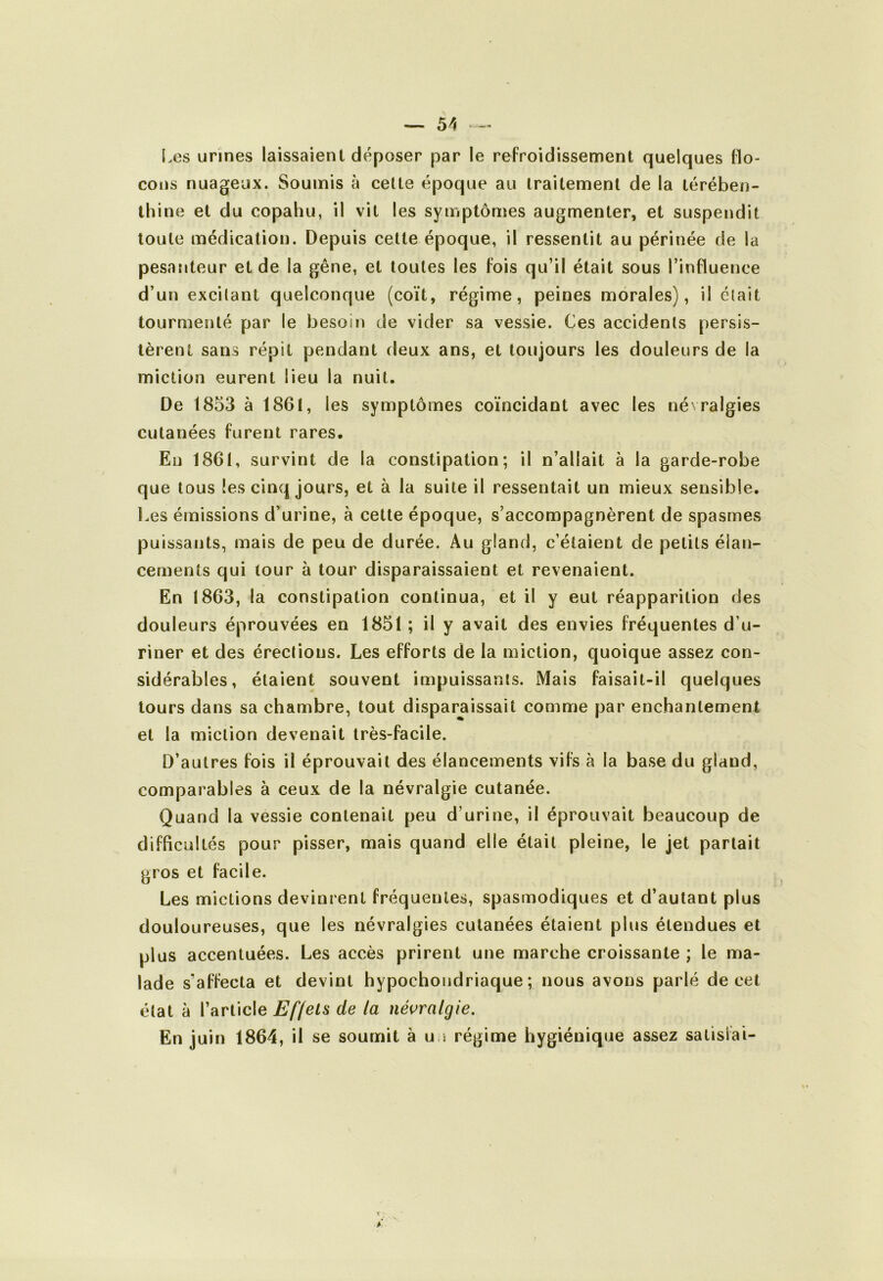 E.es urines laissaient déposer par le refroidissement quelques flo- cons nuageux. Soumis à celte époque au traitement de la térében- thine et du copahu, il vit les symptômes augmenter, et suspendit toute médication. Depuis cette époque, il ressentit au périnée de la pesanteur et de la gêne, et toutes les fois qu’il était sous l’influence d’un excitant quelconque (coït, régime, peines morales), il était tourmenté par le besoin de vider sa vessie. Ces accidents persis- tèrent sans répit pendant deux ans, et toujours les douleurs de la miction eurent lieu la nuit. De 1853 à 1861, les symptômes coïncidant avec les né ralgies cutanées furent rares. En 1861, survint de la constipation; il n’allait à la garde-robe que tous les cinq jours, et à la suite il ressentait un mieux sensible. Les émissions d’urine, à cette époque, s’accompagnèrent de spasmes puissants, mais de peu de durée. Au gland, c’étaient de petits élan- cements qui tour à tour disparaissaient et revenaient. En 1863, la constipation continua, et il y eut réapparition des douleurs éprouvées en 1851 ; il y avait des envies fréquentes d’u- riner et des érections. Les efforts de la miction, quoique assez con- sidérables, étaient souvent impuissants. Mais faisait-il quelques tours dans sa chambre, tout disparaissait comme par enchantement et la miction devenait très-facile. D’autres fois il éprouvait des élancements vifs à la base du gland, comparables à ceux de la névralgie cutanée. Quand la vessie contenait peu d’urine, il éprouvait beaucoup de difficultés pour pisser, mais quand elle était pleine, le jet partait gros et facile. Les mictions devinrent fréquentes, spasmodiques et d’autant plus douloureuses, que les névralgies cutanées étaient plus étendues et plus accentuées. Les accès prirent une marche croissante ; le ma- lade s’affecta et devint hypochoudriaque ; nous avons parlé de cet état à l’article jE'//c^s de la névralgie. En juin 1864, il se soumit à uu régime hygiénique assez satisfai-