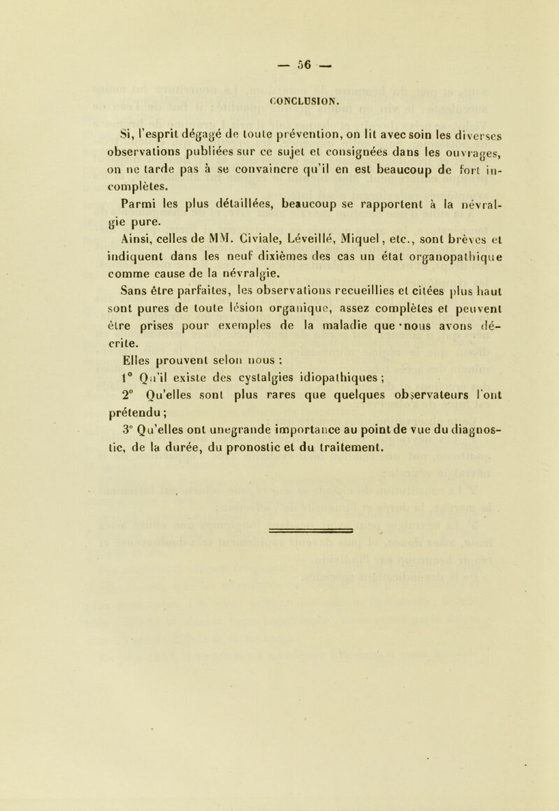 CONCLUSION. Si, l’esprit dégagé de toute prévention, on lit avec soin les diverses observations publiées sur ce sujet et consignées dans les ouvrages, on ne tarde pas à se convaincre qu’il en est beaucoup de fort in- complètes. Parmi les plus détaillées, beaucoup se rapportent a la névral- gie pure. Ainsi, celles de MM. Civiale, Léveillé, Miquel, etc., sont brèves et indiquent dans les neuf dixièmes des cas un état organopathique comme cause de la névralgie. Sans être parfaites, les observations recueillies et citées plus haut sont pures de toute lésion organique, assez complètes et peuvent être prises pour exemples de la maladie que*nous avons dé- crite. Elles prouvent selon nous ; Qu’il existe des cystalgies idiopathiques; 2^* Qu’elles sont plus rares que quelques observateurs Tout prétendu ; 3° Qu’elles ont unegrande importance au point de vue du diagnos- tic, de la durée, du pronostic et du traitement.