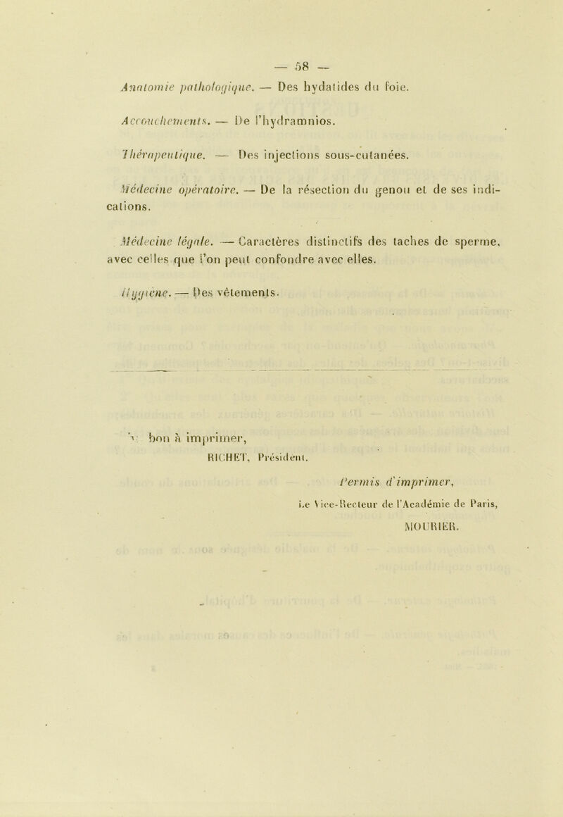 Anato)nie pallioloçfiiiuc. — Des hydalides du loie. Accffiuhcrnenls, — De l’hydramnios. 1 hérapentique. — Des irjjeclions sous-^culanées. > Médecine opératoire. — De la résection du genou et de ses indi- cations. Médecine légale. — Caractères distinctifs des taches de sperme, avec celles que l’on peut confondre avec elles. ilggiene. — Des vêtements. bon à imprimer, HICHRT, Présidem. l^ermis d'imprimer, i.e VK'e-Pecleur de l’Académie de Paris, MOLjUIKP.