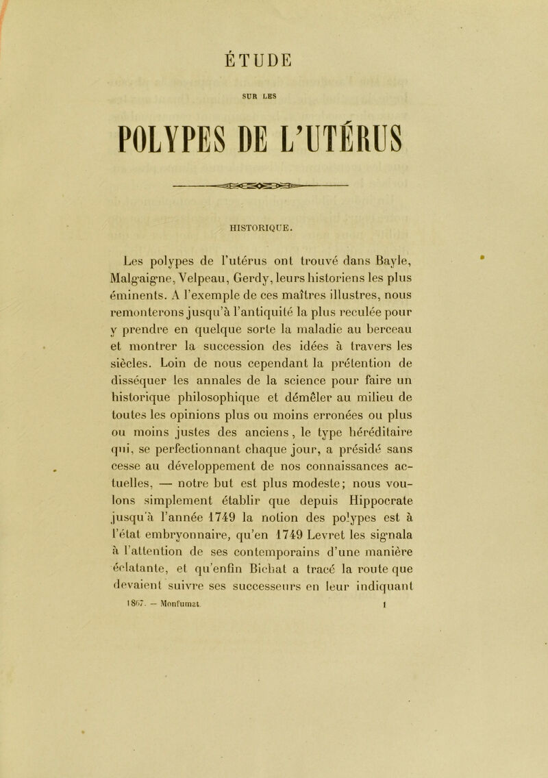 ÉTUDE SUR LES POLYPES DE L’UTÉRUS HISTORIQUE. Les polypes de l’iitérus ont trouvé dans Bayle, Malg'aig’iie, Velpeau, Gerdy, leurs historiens les plus éminents. A l’exemple de ces maîtres illustres, nous remonterons jusqu’à l’antiquité la plus reculée pour y prendre en quelque sorte la maladie au berceau et montrer la succession des idées à travers les siècles. Loin de nous cependant la prétention de disséquer les annales de la science pour faire un historique philosophique et démêler au milieu de toutes les opinions plus ou moins erronées ou plus ou moins justes des anciens , le type héréditaire qui, se perfectionnant chaque jour, a présidé sans cesse au développement de nos connaissances ac- tuelles, — notre but est plus modeste; nous vou- lons simplement établir que depuis Hippocrate jusqu'à l’année 1749 la notion des polypes est à l’état embryonnaire, qu’en 1749 Levret les sigmala à l’attention de ses contemporains d’une manière éclatante, et qu’enfîn Bichat a tracé la route que lievaient suivre ses successeurs en leur indiquant 18r»7. — Monfiimat. i