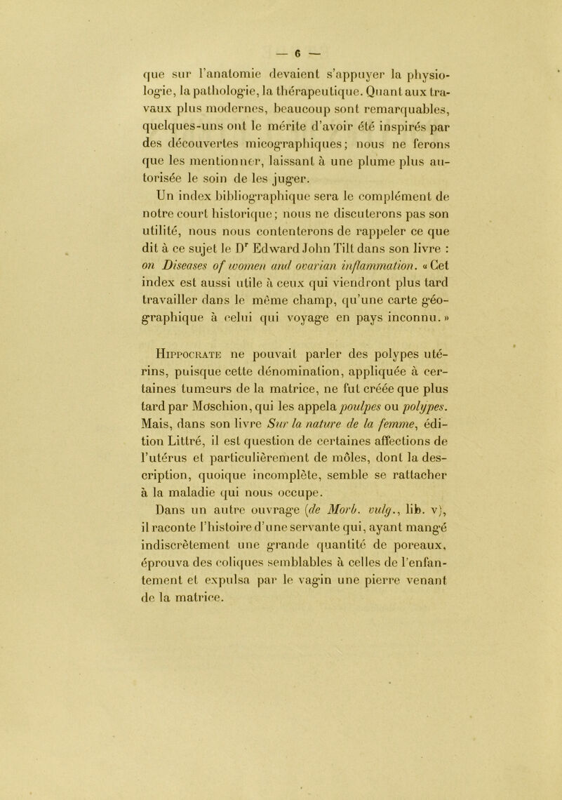 que sur l’anatomie devaient s’appuyer la physio- log*ie, la patliolog^ie, la thérapeutique. Quant aux tra- vaux plus modernes, beaucoup sont remarquables, quelques-uns ont le mérite d’avoir été inspirés par des découvertes micograpliiques ; nous ne ferons que les mentionner, laissant à une plume plus au- torisée le soin de les jug*er. Un index bibliog’rapbique sera le complément de notre court historique; nous ne discuterons pas son utilité, nous nous contenterons de rappeler ce que dit à ce sujet le D’’ Edward John Tilt dans son livre : on Diseases of women and ovarian inflammation, «Cet index est aussi utile à ceux qui viendront plus tard travailler dans le meme champ, qu’une carte g’éo- g'raphique à celui cfui voyag^e en pays inconnu. » Hippocrate ne pouvait parler des polypes uté- rins, puisque cette dénomination, appliquée à cer- taines tumsurs de la matrice, ne fut créée que plus tard par Mdschion, qui les jwulpes ou 'polypes. Mais, dans son livre Sur la nature de la femmeédi- tion Littré, il est question de certaines affections de l’utérus et particulièrement de môles, dont la des- cription, quoique incomplète, semble se rattacher à la maladie qui nous occupe. Dans un autre ouvrag'e [de Morb. mdg.., lib. v), il raconte l’histoire d’une servante qui, ayant mang*é indiscrètement une g’rande quantité de poreaux, éprouva des colicfues semblables à celles de l’enfan- tement et expulsa par le vag’in une pierre venant de la matrice.