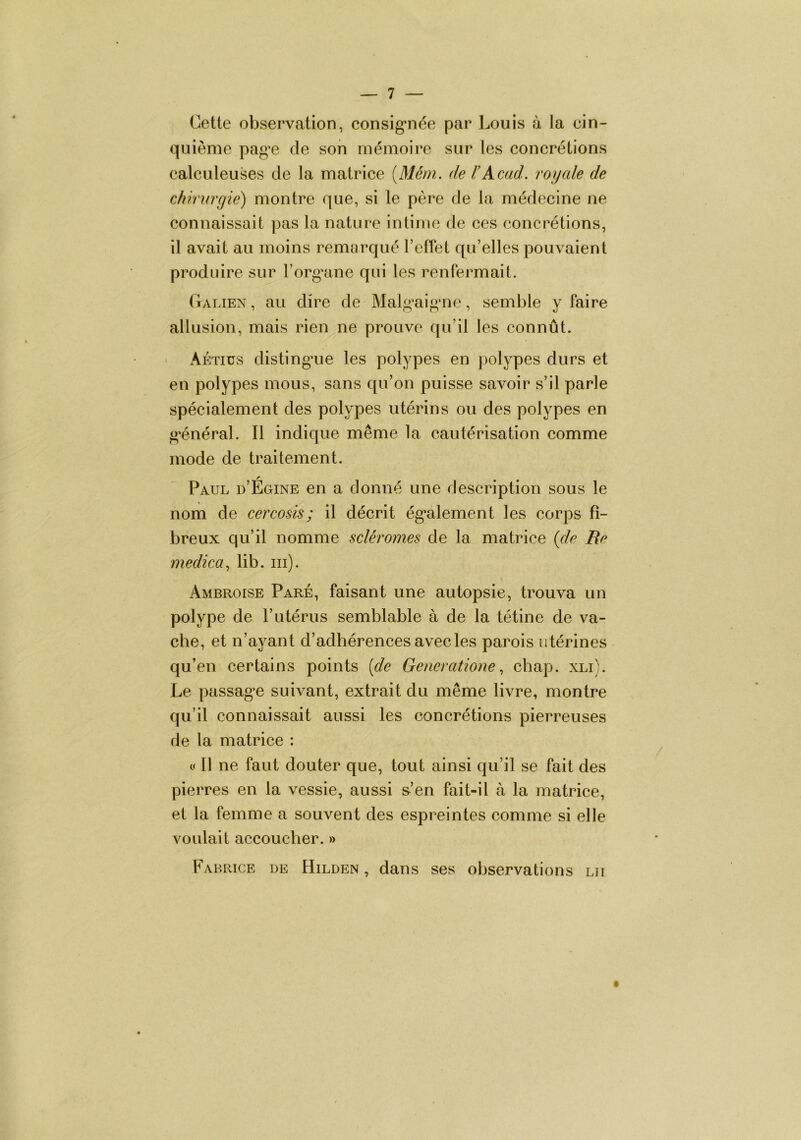 Cette observation, consig*née par Louis à la cin- quième pag^e de son mémoire sur les concrétions calculeuses de la matrice [Mérn. de rAcad, royale de chirurgie) montre que, si le père de la médecine ne connaissait pas la nature intime de ces concrétions, il avait au moins remarqué l’effet qu’elles pouvaient produire sur l’org’ane qui les renfermait. Galien , au dire de Malg^aigme, semble y faire allusion, mais rien ne prouve qu’il les connût. * Aétiüs disting’ue les polypes en polypes durs et en polypes mous, sans qu’on puisse savoir s’il parle spécialement des polypes utérins ou des polypes en g'énéral. Il indique même la cautérisation comme mode de traitement. r Paul d’Egine en a donné une description sous le nom de cercosis ; il décrit ég'alement les corps fi- breux qu’il nomme scier ornes de la matrice {de Re medica., lib. iii). Ambroise Paré, faisant une autopsie, trouva un polype de l’utérus semblable à de la tétine de va- che, et n’ayant d’adhérences avec les parois utérines qu’en certains points [de Generationecbap. xli). Le passag^e suivant, extrait du même livre, montre qu’il connaissait aussi les concrétions pierreuses de la matrice : O 11 ne faut douter que, tout ainsi qu’il se fait des pierres en la vessie, aussi s-’en fait-il à la matrice, et la femme a souvent des espreintes comme si elle voulait accoucher. » Fabrice de Hilden , dans ses observations lu