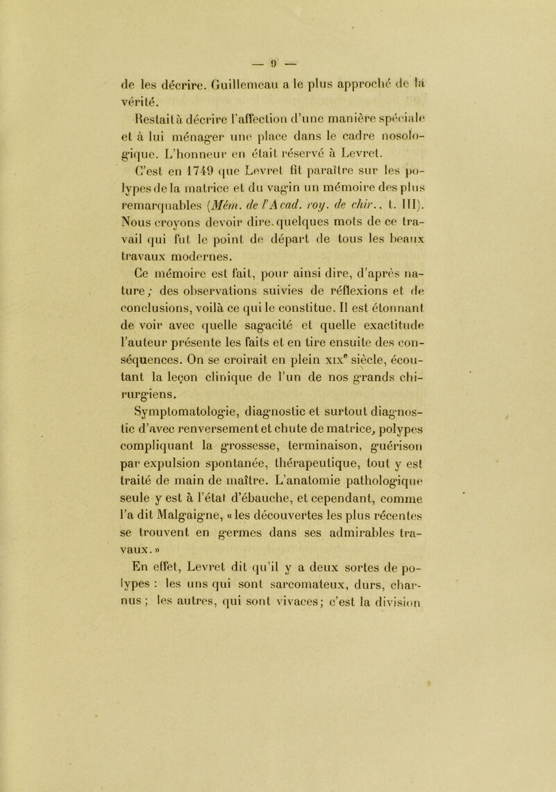 (le les décrire. Guillemeaii a le plus approclié de la vérité. Restait à décrire raffectioii d’une manière spé(âal(^ et à lui ménag’er une place dans le cadre nosolo- gâque. L’honneur en était réservé à Levret. C’est en 1749 (|ue Levret fit paraître sur les po- lypes de la matrice et du vagân un mémoire des plus remarcpiables {Mém. de ïAcad. roy. de chir., t. 111). Nous croyons devoir dire, quelques mots de ce tra- vail qui fut le point de départ de tous les beaux travaux modernes. Ce mémoire est fait, pour ainsi dire, d’après na- ture; des observations suivies de réflexions et de conclusions, voilà ce qui le constitue. Il est étonnant de voir avec quelle sag’acité et quelle exactitude l’auteur présente les faits et en tire ensuite des con- séquences. On se croirait en plein xix*^ siècle, écou- tant la leçon clinique de l’un de nos ga^ands chi- rurg'iens. Symptomatolog*ie, diagaiostie et surtout diagaios- tic d’avec renversement et chute de matrice^ polypes compliquant la g’rossesse, terminaison, g’uérison par expulsion spontanée, thérapeutique, tout y est traité de main de maître. L’anatomie patholog*ique seule y est à l’état d’ébauche, et cependant, comme fa dit Malg‘aig*ne, « les découvertes les plus récentes se trouvent en g^ermes dans ses admirables tra- vaux . » En effet, Levret dit qu’il y a deux sortes de po- lypes : les uns qui sont sarcomateux, durs, cbai*- nus ; les autres, qui sont vivaces; c’est la division