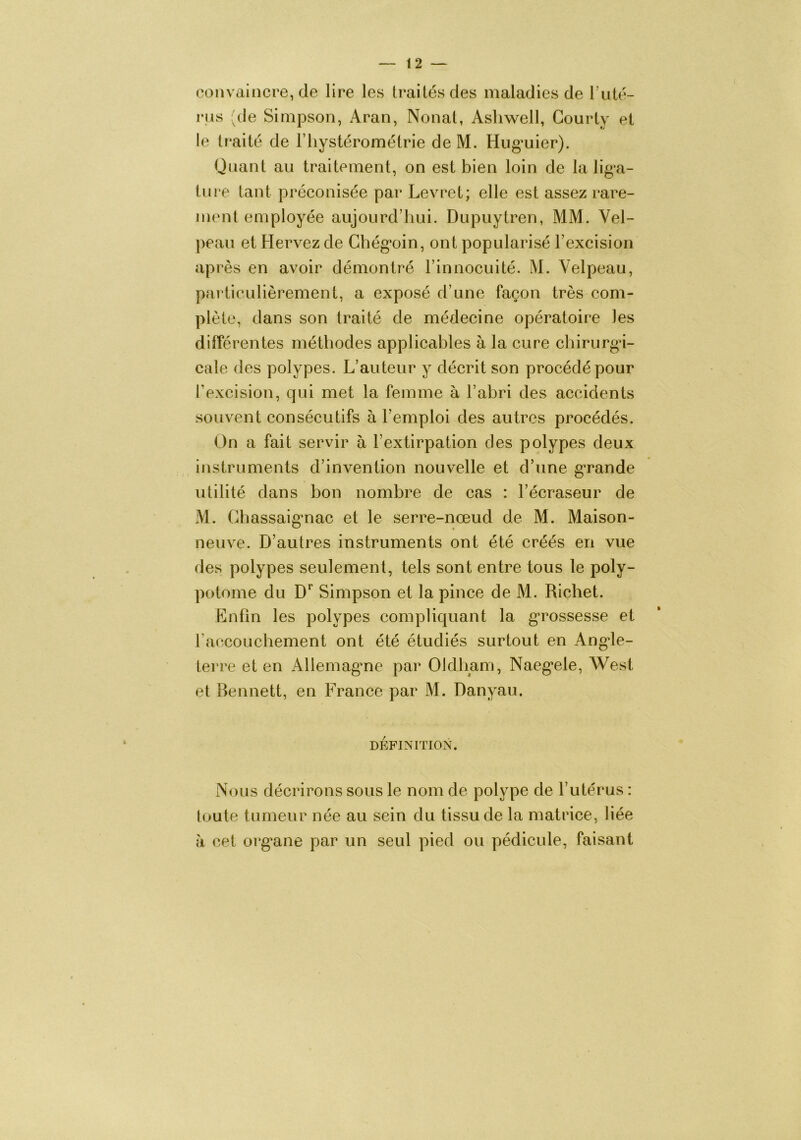 convaincre, de lire les traités des maladies de Tuté- rns (de Simpson, Aran, Nonat, Ashwell, Courty et le traité de Fliyslérométrie de M. Hiig-uier). Quant au traitement, on est bien loin de la lig’a- ture tant préconisée par Levret; elle est assez rare- ment employée aujourd’hui. Dupuytren, MM. Vel- peau et Hervez de Chég’oin, ont popularisé l’excision après en avoir démontré l’innocuité. M. Velpeau, particulièrement, a exposé d’une façon très com- plète, dans son traité de médecine opératoire les différentes méthodes applicables à la cure chirurgi- cale des polypes. L’auteur y décrit son procédé pour Texcision, qui met la femme à l’abri des accidents souvent consécutifs à l’emploi des autres procédés. On a fait servir à l’extirpation des polypes deux instruments d’invention nouvelle et d’une gTande utilité dans bon nombre de cas : l’écraseur de M. Chassaig’nac et le serre-nœud de M. Maison- neuve. D’autres instruments ont été créés en vue des polypes seulement, tels sont entre tous le poly- potome du D*’ Simpson et la pince de M. Richet. Enfin les polypes compliquant la g’rossesse et raccouchement ont été étudiés surtout en Angde- terre et en Allemag’ne par Oldliam, Naeg’ele, West et Bennett, en France par M. Danyau. DÉFINITION. Nous décrirons sous le nom de polype de l’utérus : toute tumeur née au sein du tissu de la matrice, liée à cet org*ane par un seul pied ou pédicule, faisant