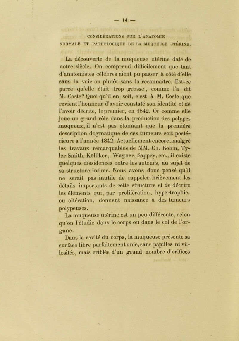 CONSIDÉRATIONS SUR l’aNATOMIE NORMALE ET PATPIOLOGIQUE DE LA MUQUEUSE UTERINE» La découverte de la muqueuse utérine date de notre siècle. On comprend difficilement que tant d’anatomistes célèbres aient pu passer à côté d’elle sans la voir ou plutôt sans la reconnaître. Est-ce parce qu’elle était trop g’rosse, comme l’a dit M. Goste? Quoi qffiil en soit, c’est à M. Goste que revient l’honneur d’avoir constaté son identité et de l’avoir décrite, le premier, en 1842. Or comme elle joue un g‘rand rôle dans la production des polypes muqueux, il n’est pas étonnant que la première description dog’matique de ces tumeurs soit posté- rieure à l’année 1842. Actuellement encore, malg'ré les travaux remarquables de MM. Gh. Robin, Ty- 1er Smith, Kôlliker, Wag*ner, Sappey, etc., il existe quelques dissidences entre les auteurs, au sujet de sa structure intime. Nous avons donc pensé qu’il ne serait pas inutile dé rappeler brièvement les détails importants de cette structure et de décrire les éléments qui, par prolifération, hypertrophie, ou altération, donnent naissance à des tumeurs polypeuses. La muqueuse utérine est un peu différente, selon qu’on l’étudie dans le corps ou dans le col de l’or- g'ane. Dans la cavité du corps, la muqueuse présente sa surface libre parfaitement unie, sans papilles ni vil- losités, mais criblée d’un g*rand nombre d’orifices