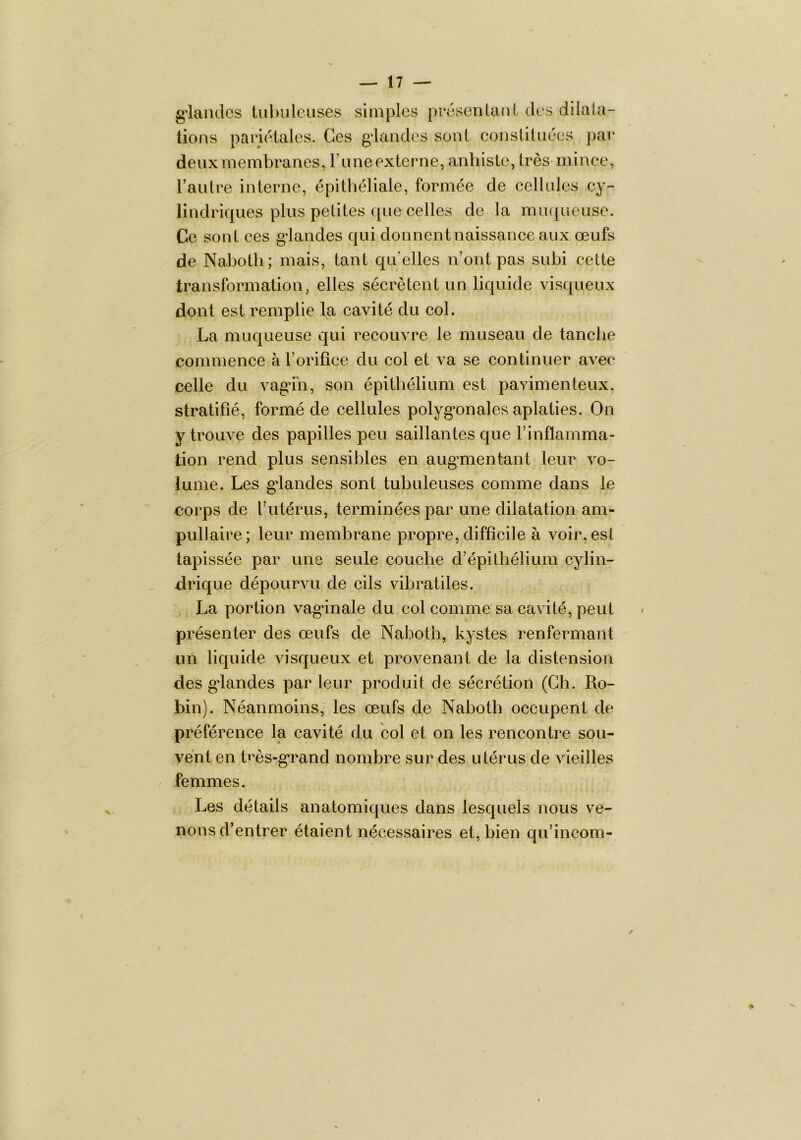 g'iandcs lul>uleiises simples pvcsenlcUiL des dilata- tions pariétales. Ces gdandes sont constituées par deux membranes, Tune externe, anhisle, trèsmince, Fautre interne, épithéliale, formée de cellules cy- lindriques plus petites que celles de la iTUKjueuse. Ce sont ces glandes qui donnent naissance aux œufs de Nabotli; mais, tant qu'elles n’ont pas subi cette transformation, elles sécrètent un liquide visqueux dont est remplie la cavité du col. La muqueuse qui recouvre le museau de tanche commence à Forifîce du col et va se continuer avec celle du vagdn, son épithélium est pavimenteux, stratifié, formé de cellules polyg’onales aplaties. On y trouve des papilles peu saillantes que l’inflamma- tion rend plus sensibles en augmentant leur vo- lume. Les gdandes sont tubuleuses comme dans le corps de l’utérus, terminées par une dilatation am- pullaire; leur membrane propre, difficile à voir, est tapissée par une seule couche d’épithélium cylin- drique dépourvu de cils vibratiles. La portion vaginale du col comme sa eavité, peut présenter des œufs de Nabotli, kystes renfermant lin liquide visqueux et provenant de la distension des gdandes par leur produit de sécrétion (Ch. Ro- bin). Néanmoins, les œufs de Naboth occupent de préférence la cavité du col et on les rencontre sou- vent en hœs-grand nombre sur des utérus de vieilles femmes. Les détails anatomiques dans lesquels nous ve- nons d’entrer étaient nécessaires et, bien qu’incom-