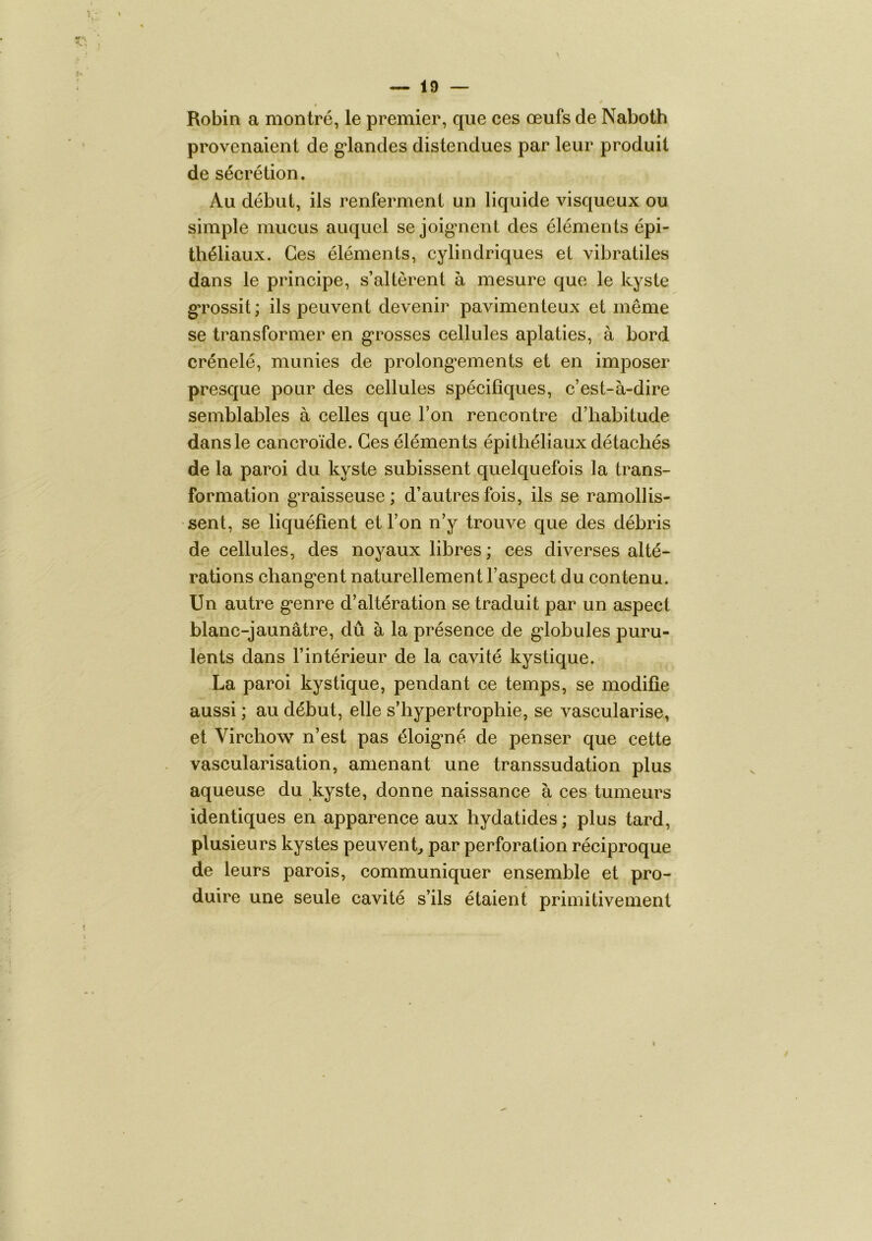 Robin a montré, le premier, que ces œufs de Naboth provenaient de g*landes distendues par leur produit de sécrétion. Au début, ils renferment un liquide visqueux ou simple mucus auquel se joig*nent des éléments épi- théliaux. Ces éléments, cylindriques et vibratiles dans le principe, s’altèrent à mesure que le kyste gTossit ; ils peuvent devenir pavimenteux et même se transformer en g*rosses cellules aplaties, à bord crénelé, munies de prolong*ements et en imposer presque pour des cellules spécifiques, c’est-à-dire semblables à celles que l’on rencontre d’habitude dans le cancroïde. Ces éléments épithéliaux détachés de la paroi du kyste subissent quelquefois la trans- formation graisseuse; d’autres fois, ils se ramollis- sent, se liquéfient et l’on n’y trouve que des débris de cellules, des noyaux libres ; ces diverses alté- rations chang*ent naturellement l’aspect du contenu. Un autre g*enre d’altération se traduit par un aspect blanc-jaunâtre, dû à la présence de g*lobules puru- lents dans l’intérieur de la cavité kystique. La paroi kystique, pendant ce temps, se modifie aussi ; au début, elle s’hypertrophie, se vascularisé, et Virchow n’est pas éloig*né de penser que cette vascularisation, amenant une transsudation plus aqueuse du .kyste, donne naissance à ces tumeurs identiques en apparence aux hydatides ; plus tard, plusieurs kystes peuvent^ par perforation réciproque de leurs parois, communiquer ensemble et pro- duire une seule cavité s’ils étaient primitivement