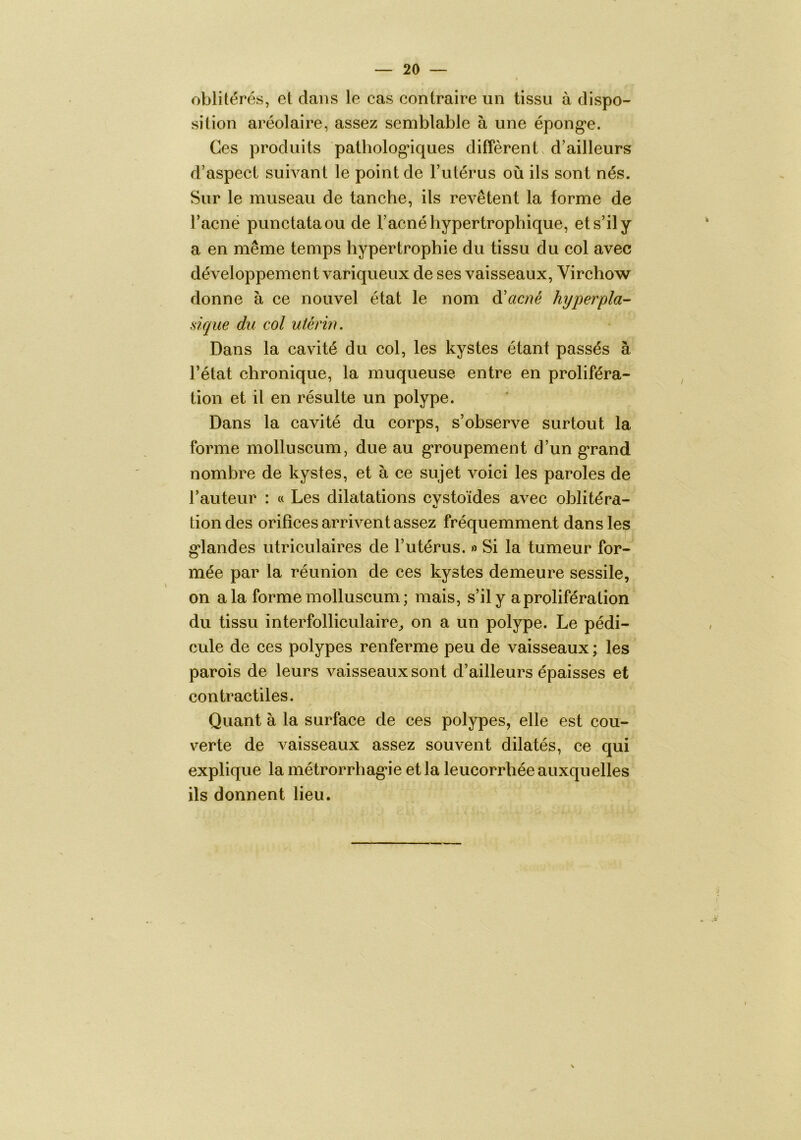 oblitérés, et dans le cas contraire un tissu à dispo- sition aréolaire, assez semblable à une épong*e. Ces produits pathologiques diffèrent, d’ailleurs d’aspect suivant le point de l’utérus où ils sont nés. Sur le museau de tanche, ils revêtent la forme de racnë punctataou de l’acné hypertrophique, et s’il y a en même temps hypertrophie du tissu du col avec développement variqueux de ses vaisseaux, Virchow donne à ce nouvel état le nom à'acné hyperpla- sique du col utérin. Dans la cavité du col, les kystes étant passés à l’état chronique, la muqueuse entre en proliféra- tion et il en résulte un polype. Dans la cavité du corps, s’observe surtout la forme molluscum, due au groupement d’un g*rand nombre de kystes, et à ce sujet voici les paroles de l’auteur : « Les dilatations cvstoïdes avec oblitéra- tiondes orifices arrivent assez fréquemment dans les g*landes utriculaires de l’utérus. » Si la tumeur for- mée par la réunion de ces kystes demeure sessile, on a la forme molluscum ; mais, s’il y a prolifération du tissu interfolliculaire^ on a un polype. Le pédi- cule de ces polypes renferme peu de vaisseaux ; les parois de leurs vaisseaux sont d’ailleurs épaisses et contractiles. Quant à la surface de ces polypes, elle est cou- verte de vaisseaux assez souvent dilatés, ce qui explique la métrorrhag*ie et la leucorrhée auxquelles ils donnent lieu.