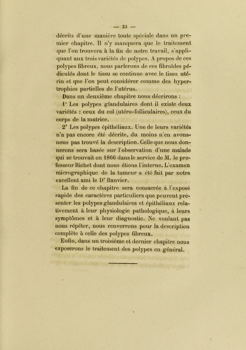 décrits d’une manière toute spéciale dans un pre- mier chapitre. Il n’y manquera que le traitement que l’on trouvera à la fin de notre travail, s’appli- quant aux trois variétés de polypes. A propos de ces polypes fibreux, nous parlerons de ces fibroïdes pé- dicules dont le tissu se continue avec le tissu uté- rin et que l’on peut considérer comme des hyper- trophies partielles de l’utérus. Dans un deuxième chapitre nous décrirons : l' Les polypes g*landulaires dont il existe deux variétés : ceux du col (utéro-folliculaires), ceux du corps de la matrice. 2” Les polypes épithéliaux. Une de leurs variétés n’a pas encore été décrite, du moins n’en avons- nous pas trouvé la description. Celle que nous don- nerons sera basée sur l’observation d’une malade qui se trouvait en 1866 dans le service de M. le pro- fesseur Richet dont nous étions l’interne. L’examen microg*raphique de la tumeur a été fait par notre excellent ami le D** Ranvier. La fin de ce chapitre sera consacrée à l’exposé rapide des caractères particuliers que peuvent pré- senter les polypes g*landulaires et épithéliaux rela- tivement à leur physiolog’ie patholog*ique, à leurs symptômes et à leur diag’nostic. Ne voulant pas nous répéter, nous renverrons pour la description complète à celle des polypes fibreux. Enfin, dans un troisième et dernier chapitre nous exposerons le traitement des polypes en g*énéral.