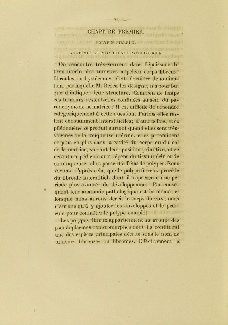 CIIAPITUE ÎMŒMIEH. l'OLYPKS FIBUPUX. ANATOIMIE KT PHYSÎOT.OGIE PATJIOLOGIQI'E. Oiî rencontre très-souvent clans Fépaisseiir du tissu utérin des tumeurs appelées corps fibreux^, übroïdes ou bystéromes. Cette dernière dénomina- tion, par laquelle M. Broca les désigaie, n’a pour but que d’indicjuer leur structure. Combien de temps ces tumeurs restent-elles confinées au sein du pa- rencbymecle la matrice? Il est difficile de répondre ' catég’oriquement à cette C[uesfion. Parfois elles res- tent constamment interstitielles; d’autres fois, et ce pbénomène se produit surtout quand elles sont très- voisines de la muqueuse utérine, elles proéminent de plus en plus dans la cavité du corps ou du col de la matrice, suivant leur position primitive, et se créant un pédicule aux dépens du tissu utérin et de sa muqueuse^ elles passent à l’état de polypes. INous voyons, d’après cela, cpie le polype fibreux procède du fibroïde interstitiel, dont il représente une pé- riode plus avancée de développement. Par consé- quent leur anatomie patbologâque est la même, et lorsque nous aurons décrit le corps fibreux, nous n’aurons c{u’à y ajouter les enveloppes et le pédi- cule pour connaître le polype complet. Les polypes fibreux appartiennent au g’roupe des pseudoplasmes bomœomorplies dont ils contituent une des especes principales décrite sous le nom de tumeurs fibreuses ou fil)romes. Effectivement la