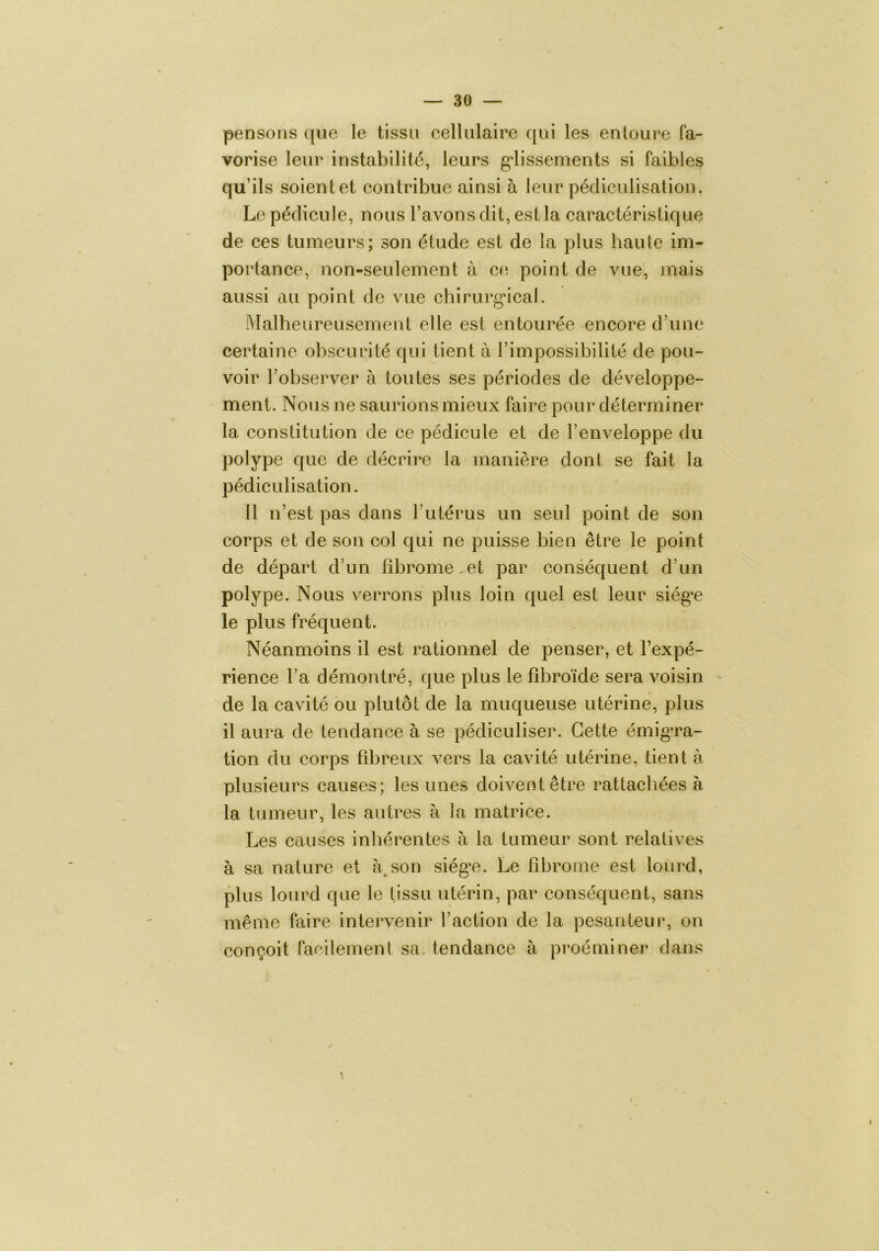 pensons que le tissu cellulaire qui les entoure fa- vorise leur instabilité, leurs g'iissements si faibles qu’ils soientet contribue ainsi à leur pédiculisation. Le pédicule, nous l’avons dit, est la caractéristique de ces tumeurs; son étude est de la plus haute im- portance, non-seulement à co point de vue, mais aussi au point de vue chirurg*ical. Malheureusement elle est entourée encore d’une certaine obscurité qui tient à l’impossibilité de pou- voir l’observer à toutes ses périodes de développe- ment. Nous ne saurions mieux faire pour déterminer la constitution de ce pédicule et de l’enveloppe du polype que de décrire la manière dont se fait la pédiculisation. Il n’est pas dans l’utérus un seul point de son corps et de son col qui ne puisse bien être le point de départ d’un fibrome,et par conséquent d’un polype. Nous verrons plus loin quel est leur siég’e le plus fréquent. Néanmoins il est rationnel de penser, et l’expé- rience l’a démontré, que plus le fibroïde sera voisin de la cavité ou plutôt de la muqueuse utérine, plus il aura de tendance à se pédiculiser. Cette émigTa- tion du corps fibreux vers la cavité utérine, tient à plusieurs causes; les unes doivent être rattachées à la tumeur, les autres à la matrice. Les causes inhérentes h la tumeur sont relatives à sa nature et à.son siégT.. Le fibrome est lourd, plus lourd que le tissu utérin, par conséquent, sans même faire intervenir l’action de la pesanteur, on conçoit facilement sa. tendance à proéminer dans