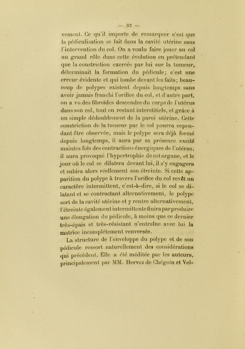 s vemenl. Ce qu’il importe de remarquer c’est que la pédiculisation se fait dans la cavité utérine sans l’intervention du col. On a voulu faire jouer au col un g'rand rôle dans cette évolution en prétendant que la constriction exercée par lui sur la tumeur, déterminait la formation du pédicule; c’est une erreur évidente et qui tombe devant les faits; beau- coup de polypes • existent depuis longtemps sans avoir jamais franchi l’orifice du col, et d’autre part, on a vu desfîbroïdes descendre du corps de l’utérus dans son col, tout en restant interstitiels, et g’râce à un simple dédoublement de la paroi utérine. Cette constriction de la tumeur par le col pourra cepen- dant être observée, mais le polype sera déjà formé depuis longtemps, il aura par sa présence excité maintes fois des contractions énergiques de l’utérus, il aura provoqué l’hypertrophie decetorg’ane, et le jour où le col se dilatera devant lui, il s^’y eng’ag’era et subira alors réellement son étreinte. Si cette ap- parition du polype à travers l’orifîce du col revêt un caractère intermittent, c’est-à-dire, si le col se di- latant et se contractant alternalivement, le polype sort de la cavité utérine et y rentre alternativement, l’étreinte ég'alement intermittente fîniraparproduire une élong’ation du pédicule, à moins que ce dernier très-épais et très-résistant n’entraîne, avec lui la matrice incomplètement renversée. La structure de l’enveloppe du polype et de son pédicule ressort naturellement des considérations qui précèdent. Elle a été méditée par les auteurs, principalement par MM. Hervez de Ghégoin et Vel-