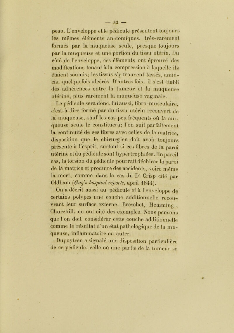 peau. L’enveloppe elle pédicule présentent toujours les mêmes éléments anatomiques, très-rarement s formés par la muqueuse seule, presque toujours par la muqueuse et une portion du tissu utérin. Ou côté de l’enveloppe, ces éléments ont éprouvé des modifications tenant à la compression à laquelle ils étaient soumis; les tissus s’y trouvent tassés, amin- cis, quelquefois ulcérés. D’autres fois, il s’est établi des adliérences entre la tumeur et la muqueuse utérine, plus rarement la muqueuse vagânale. Le pédicule sera donc, lui aussi, fibro-musculaire, (î’est-à-dire formé par du tissu utérin recouvert de la muqueuse, sauf les cas peu fréquents où la mu- queuse seule le constituera; l’on suit parfaitement la continuité de ses fibres avec celles de la matrice, disposition que le chirurga'en doit avoir toujours présente à l’esprit, surtout si ces fibres de la paroi utérine etdu pédicule sont hypertrophiées. En pareil cas, la torsion du pédicule pourrait déchirer la paroi de la matrice et produire des accidents, voire meme la mort, comme dans le cas du D Grisp cité par Oldham {Guij s hospital reports^ april 1844). On a décrit aussi au pédicule et à l’enveloppe de certains polypes une couche additionnelle recou- vrant leur surface externe. Breschet, Hemming* , Churchill, en ont cité des exemples. Nous pensons que l’on doit considérer cette couche additionnelle comme le résultat d’un état patholog*ique de la mu- queuse, inflammatoire ou autre. Dupuytren asig*nalé une disposition particulière de ce pédicule, celle où une partie de la tumeur se