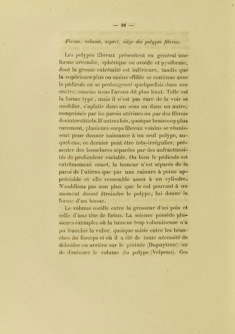 Forme, volume, aspect, siéfje des polypes fibreux. Ja\s polypes Cbroiix présentent en g*énéral une Ibr'me arrondie, sphérique ou ovoïde et py si forme, dont la gn'osse extrémité est inférieure, tandis que la supérieure plus ou moins effilée se continue avec le pédicule en se prolongeant quelquefois dans son centre, comme nous-l’avons dit plus haut. Telle est la forme type , mais il n’est pas rare de la voir se modifier, s’aplatir dans un sens ou dans un autre, comprimée par les parois utérines ou par des fihroï- desinterstitiels.D’autres fois, quoique beaucoup plus 4 rarement, plusieurs corps fibreux voisins se réunis- sent pour donner naissance à un seul polype, au- (juel cas, ce dernier peut être très-irrégmlier, pré- senter des bosselures séparées par des anfractuosi- tés de profondeur variable. Ou bien le pédicule est extrêmement court, la tumeur n’est séparée de la paroi de l’utérus que par une rainure à peine ap- préciable et elle ressemble assez à un cylindre. N’oublions pas non plus que le col pouvant à un moment donné étreindre le polype, lui donne la forme d’un bis sac. Le volume oscille entre la grosseur d’un pois et celle d’une tête de fœtus. La science possède plu- sieurs exemples où la tumeur trop volumineuse n’a \ pu franchir la vulve; quoique saisie entre les bran- ches du forceps et où il a été de toute nécessité de débrider en arrière sur le périnée (Dupuytren), ou de diminuer le volume du polype (Velpeau). Ces
