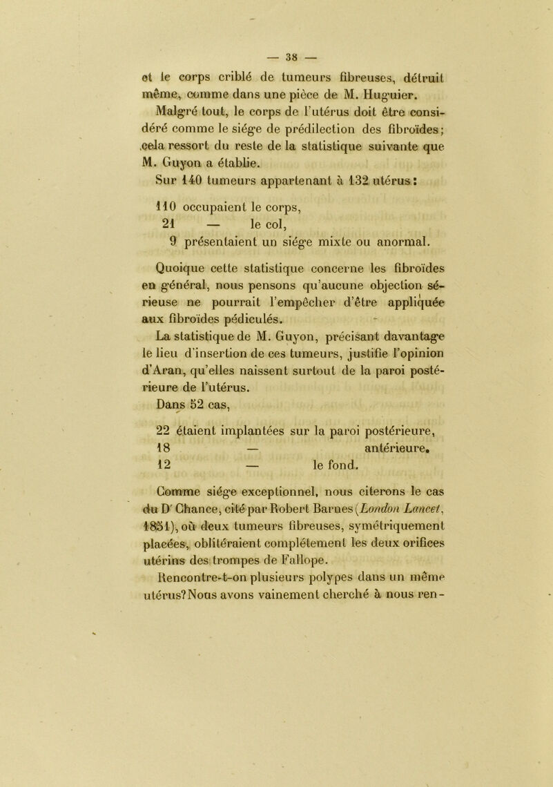 et le corps criblé de tumeurs fibreuses, détruit même, comme dans une pièce de M. Hug’uier. Malg'ré tout, le corps de l’utérus doit être consi- déré comme le siég*e de prédilection des fibroïdes ; .cela ressort du reste de la statistique suivante que M. Guyon a étabbe. Sur 140 tumeurs appartenant à 132 utérus: 110 occupaient le corps, 21 — le col, 9 présentaient un siég*e mixte ou anormal. Quoique cette statistique concerne les fibroïdes en g*énéral, nous pensons qu’aucune objection sé- rieuse ne pourrait l’empêcher d’être appliquée aux fibroïdes pédiculés. La statistique de M. Guyon, précisant davantag’e le lieu d’insertion de ces tumeurs, justifie l’opinion d’Aran, qu’elles naissent surtout de la paroi posté- rieure de l’utérus. Dans 52 cas, 22 étaient implantées sur la paroi postérieure, 18 — antérieure. 12 — le fond. Gomme siég*e exceptionnel, nous citerons le cas du D Chance, cité par Robert Barues [London Lancet^ 48:51), ou deux tumeurs fibreuses, symétriquement placées, oblitéraient complètement les deux orifices utérins des. trompes de Fallope. Rencontre-t-on plusieurs polypes dans un même utérus?Nous avons vainement cherché à nous ren-