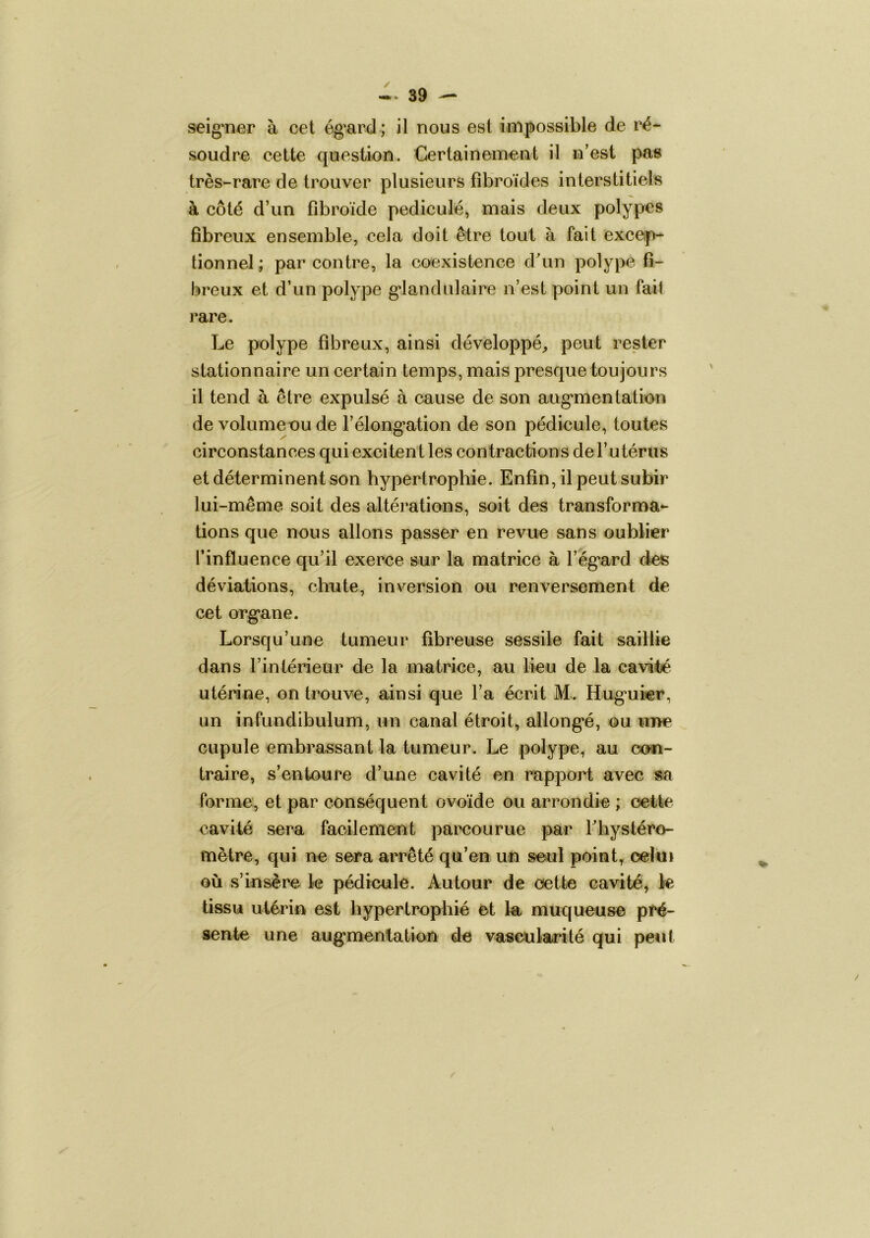 seig'nar à cet ég^ard; il nous est impossible de ré- soudre cette question. Certainement il n’est pas très-rare de trouver plusieurs fîbroïdes interstitiels à côté d’un fibroïde pediculé, mais deux polypes fibreux ensemble, cela doit être tout à fait excep- tionnel ; par contre, la coexistence dun polype fi- breux et d’un polype g*landulaire n’est point un fail rare. Le polype fibreux, ainsi développé^ peut rester stationnaire un certain temps, mais presque toujours il tend à être expulsé à cause de son aug‘mentation de volume ou de l’élong’ation de son pédicule, toutes circonstances qui excitent les contractions de l’utérus et déterminent son hypertrophie. Enfin, il peut subir lui-même soit des altérations, soit des transforma- tions que nous allons passer en revue sans oublier l’influence qu’il exerce sur la matrice à l’ég’ard des déviations, dm te, inversion ou renversement de cet org’ane. Lorsqu’une tumeur fibreuse sessile fait saillie dans l’intérieur de la matrice, au lieu de la cavité utérine, on trouve, ainsi que l’a écrit M. Hug'uier, un infundibulum, un canal étroit, allong*é, ou ui>e cupule embrassant la tumeur. Le polype, au con- traire, s’entoure d’une cavité en rapport avec sa Forme, et par conséquent ovoïde ou arrondie ; dette cavité sera facilement paixîourue par Fhystéro- mètre, qui ne sera arrêté qu’en un seul point, celui où s’insère k pédicule. Autour de cette cavité, k tissu utérin est hypertrophié et la muqueuse pré- sente une aug“mentation de vascularité qui peut