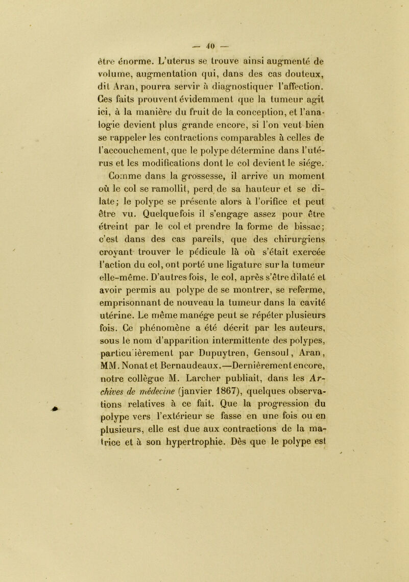 être énorme. L’uterus se trouve ainsi aug^menté de volume, aug’mentation qui, dans des cas douteux, dit Aran, pourra servir à diagnostiquer l’afTection. Ges faits prouvent évidemment que la tumeur ag’it ici, à la manière du fruit de la conception, et l’ana- log’ie devient plus g’rande encore, si Ton veut bien se rappeler les contractions comparables à celles de l’accouchement, que le polype détermine dans Tuté- rus et les modifications dont le col devient le siég*e. Gomme dans la g’rossesse, il arrive un moment où le col se ramollit, perd de sa hauteur et se di- late; le polype se présente alors à l’orifice et peut être vu. Quelquefois il s’eng’ag'e assez pour être étreint par le col et prendre la forme de bissac; c’est dans des cas pareils, que des chirurg*iens croyant trouver le pédicule là où s’était exercée l’action du col, ont porté une lig’ature sur la tumeur elle-même. D’autres fois, le col, après s’être dilaté et avoir permis au polype de se montrer, se referme, emprisonnant de nouveau la tumeur dans la cavité utérine. Le mêmemanég*e peut se répéter plusieurs t fois. Ce phénomène a été décrit par les auteurs, sous le nom d’apparition intermittente des polypes, particu'ièrement par Dupuytren, Gensoul, Aran, MM. Nonat et Bernaudeaux.—Dernièrement encore, notre collèg’ue M. Larcher publiait, dans les Ar- chives de médecine (janvier 1867), quelques observa- tions relatives à ce fait. Que la prog*ression du polype vers l’extérieur se fasse en une fois ou en plusieurs, elle est due aux contractions de la ma- trice et à son hypertrophie. Dès que le polype est y