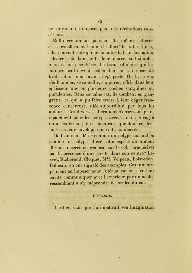 ne sauraient en imposer pour des ulcérations can- céreuses. Enfin, ces tumeurs peuvent elles-mêmes s’altérer et se transformer. Comme les fîbroïdes interstitiels, elles peuvent s’atrophier ou subir la transformation calcaire, soit dans toute leur masse, soit simple- ment à leur périphérie. Le tissu cellulaire qui les entoure peut devenir œdémateux ou se creuser de kystes dont nous avons déjà parlé. On les a vus s’enflammer, se ramollir, suppurer, offrir dans leur épaisseur une ou plusieurs poches sang^uines ou purulentes. Dans certains cas, ils tombent en gan- grène, ce qui a pu faire croire à leur dég*énéres- cence cancéreuse, niée aujourd’hui par tous les auteurs. Ces diverses altérations s’observent prin- cipalément pour les polypes arrivés dans le vag*in ou à l’extérieur; il est bien rare que dans ce der- nier cas leur enveloppe ne soit pas ulcérée. Doit-on considérer comme un-polype normal ou comme un polype altéré cette espèce de tumeur fibreuse insérée en g*énéral sur le col, caractérisée par la présence d’une cavité dans son centre? Le- vret, Richerand, Gloquet, MM. Velpeau, Boisredon, Dolbeau, en ont sig^nalé des exemples. Ces tumeurs peuvent en imposer pour l’utérus, car on a vu leur cavité communiquer avec l’extérieur par un orifice ressemblant à s’y méprendre à l’orifice du col. \ ÉTIOLOGIE. C’est en vain que l’on mettrait son imag*ination \